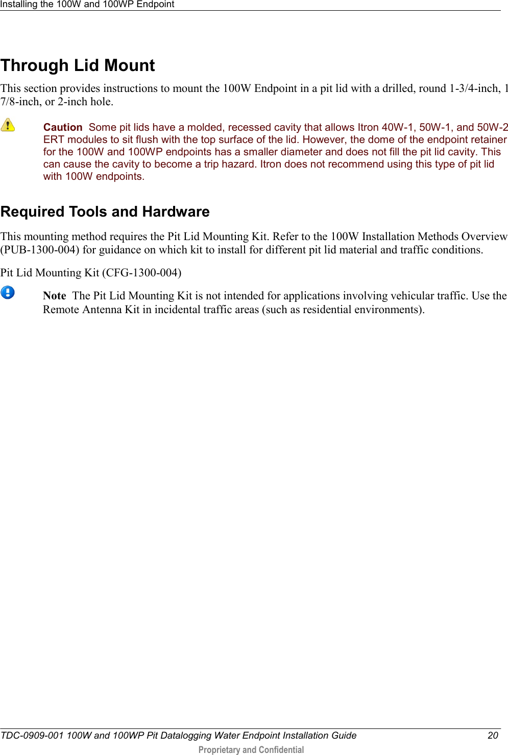 Installing the 100W and 100WP Endpoint   TDC-0909-001 100W and 100WP Pit Datalogging Water Endpoint Installation Guide  20  Proprietary and Confidential    Through Lid Mount This section provides instructions to mount the 100W Endpoint in a pit lid with a drilled, round 1-3/4-inch, 1 7/8-inch, or 2-inch hole.  Caution  Some pit lids have a molded, recessed cavity that allows Itron 40W-1, 50W-1, and 50W-2 ERT modules to sit flush with the top surface of the lid. However, the dome of the endpoint retainer for the 100W and 100WP endpoints has a smaller diameter and does not fill the pit lid cavity. This can cause the cavity to become a trip hazard. Itron does not recommend using this type of pit lid with 100W endpoints.  Required Tools and Hardware This mounting method requires the Pit Lid Mounting Kit. Refer to the 100W Installation Methods Overview (PUB-1300-004) for guidance on which kit to install for different pit lid material and traffic conditions. Pit Lid Mounting Kit (CFG-1300-004)    Note  The Pit Lid Mounting Kit is not intended for applications involving vehicular traffic. Use the Remote Antenna Kit in incidental traffic areas (such as residential environments).   