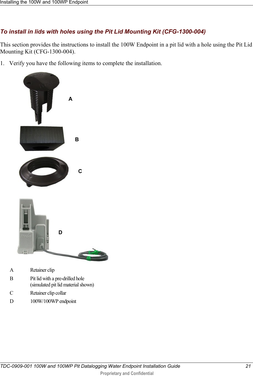 Installing the 100W and 100WP Endpoint   TDC-0909-001 100W and 100WP Pit Datalogging Water Endpoint Installation Guide  21   Proprietary and Confidential     To install in lids with holes using the Pit Lid Mounting Kit (CFG-1300-004) This section provides the instructions to install the 100W Endpoint in a pit lid with a hole using the Pit Lid Mounting Kit (CFG-1300-004). 1. Verify you have the following items to complete the installation.  A Retainer clip  B Pit lid with a pre-drilled hole  (simulated pit lid material shown) C Retainer clip collar D 100W/100WP endpoint A B C D 