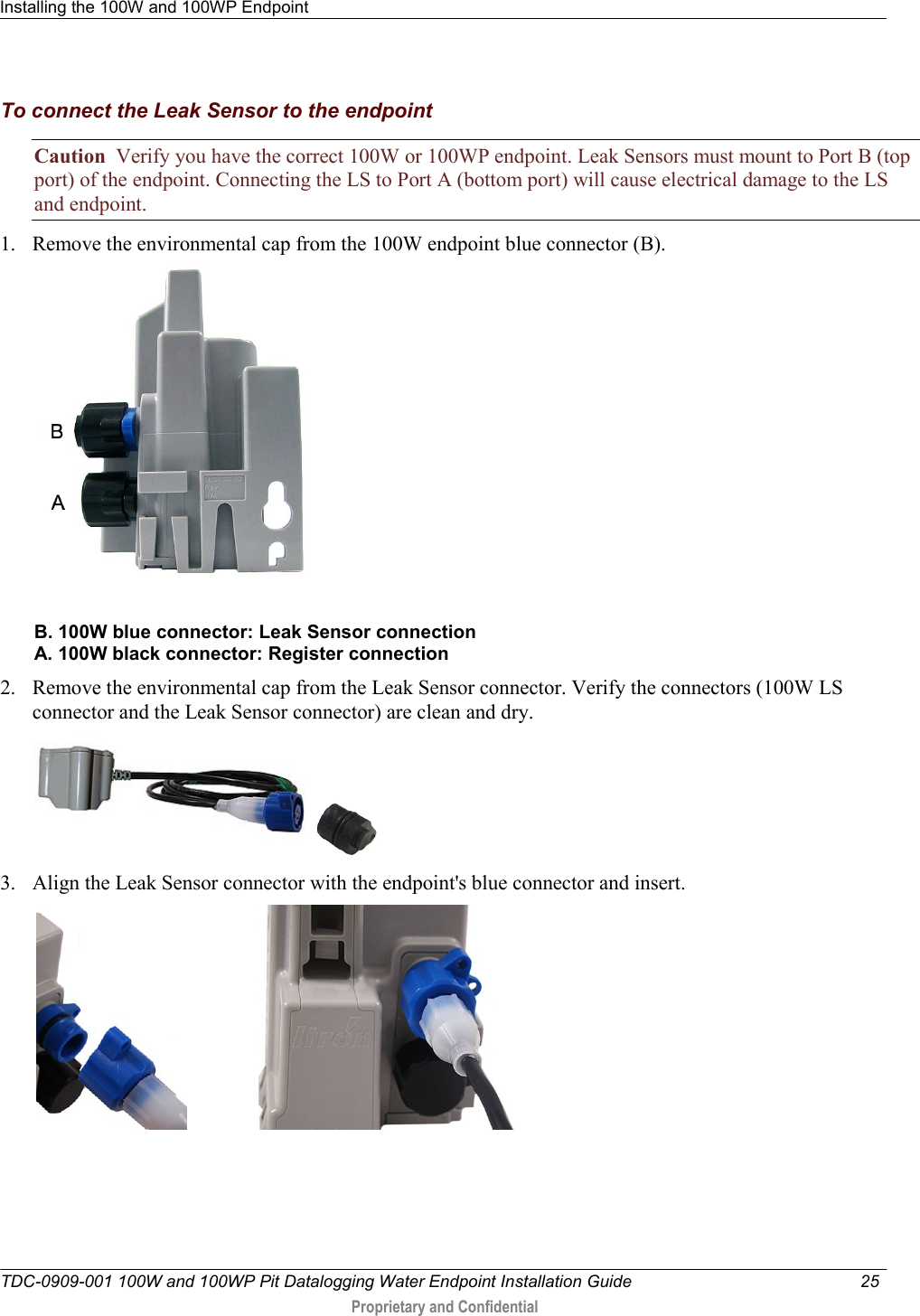 Installing the 100W and 100WP Endpoint   TDC-0909-001 100W and 100WP Pit Datalogging Water Endpoint Installation Guide  25   Proprietary and Confidential     To connect the Leak Sensor to the endpoint Caution  Verify you have the correct 100W or 100WP endpoint. Leak Sensors must mount to Port B (top port) of the endpoint. Connecting the LS to Port A (bottom port) will cause electrical damage to the LS and endpoint. 1. Remove the environmental cap from the 100W endpoint blue connector (B).   B. 100W blue connector: Leak Sensor connection A. 100W black connector: Register connection 2. Remove the environmental cap from the Leak Sensor connector. Verify the connectors (100W LS connector and the Leak Sensor connector) are clean and dry.     3. Align the Leak Sensor connector with the endpoint&apos;s blue connector and insert.                         