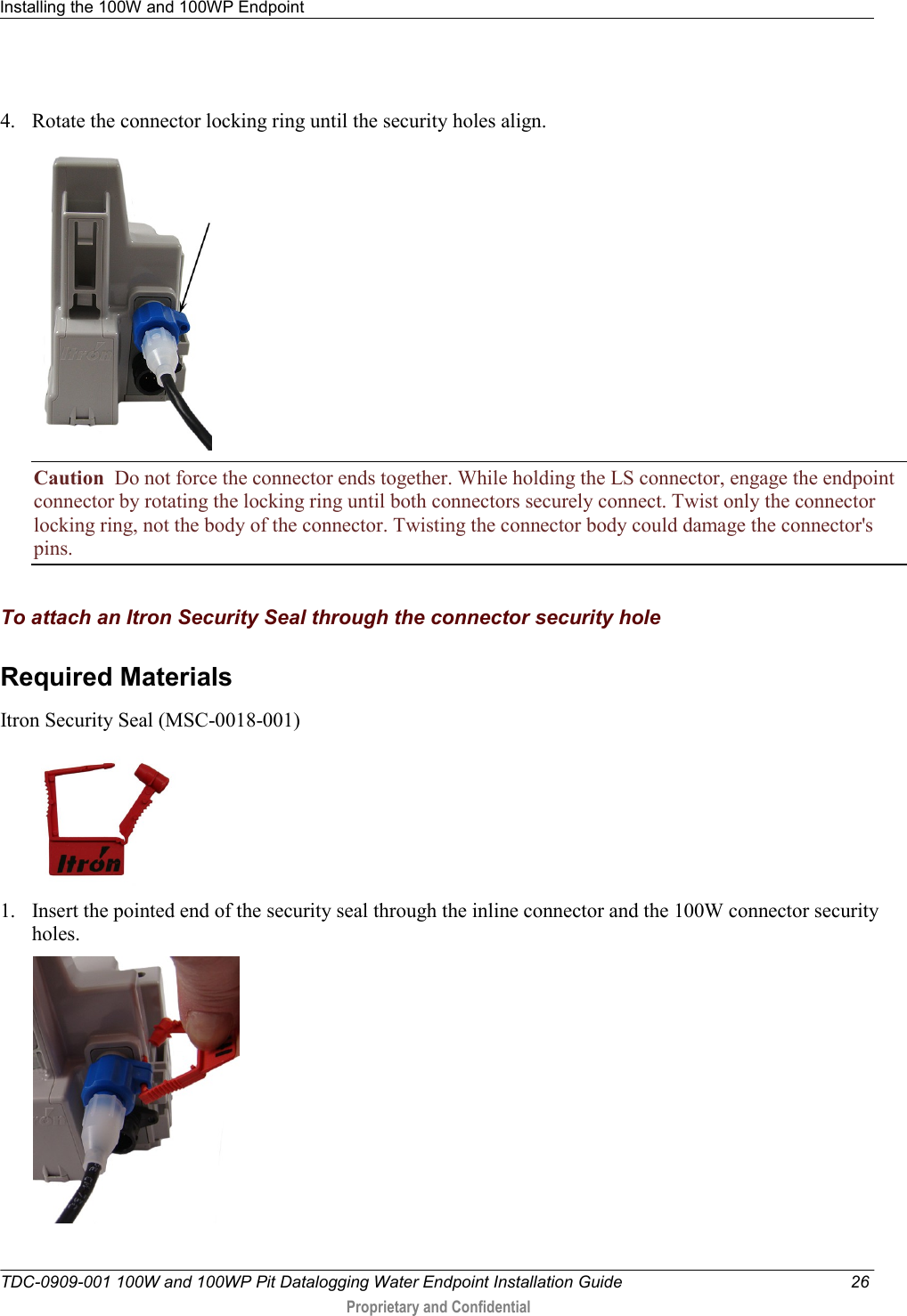 Installing the 100W and 100WP Endpoint   TDC-0909-001 100W and 100WP Pit Datalogging Water Endpoint Installation Guide  26  Proprietary and Confidential            4. Rotate the connector locking ring until the security holes align.   Caution  Do not force the connector ends together. While holding the LS connector, engage the endpoint connector by rotating the locking ring until both connectors securely connect. Twist only the connector locking ring, not the body of the connector. Twisting the connector body could damage the connector&apos;s pins.   To attach an Itron Security Seal through the connector security hole Required Materials  Itron Security Seal (MSC-0018-001)  1. Insert the pointed end of the security seal through the inline connector and the 100W connector security holes.  
