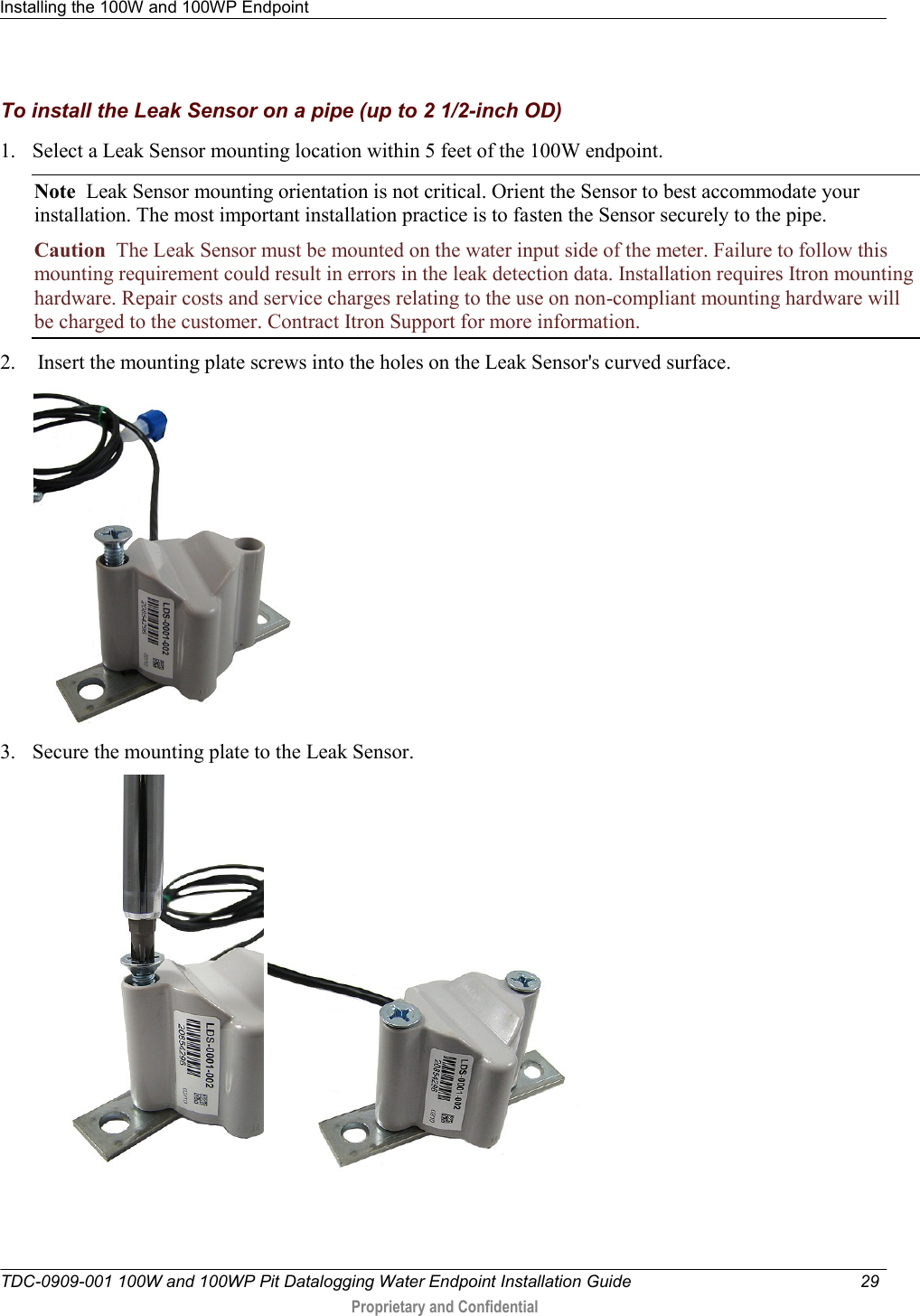 Installing the 100W and 100WP Endpoint   TDC-0909-001 100W and 100WP Pit Datalogging Water Endpoint Installation Guide  29   Proprietary and Confidential     To install the Leak Sensor on a pipe (up to 2 1/2-inch OD) 1. Select a Leak Sensor mounting location within 5 feet of the 100W endpoint.  Note  Leak Sensor mounting orientation is not critical. Orient the Sensor to best accommodate your installation. The most important installation practice is to fasten the Sensor securely to the pipe.  Caution  The Leak Sensor must be mounted on the water input side of the meter. Failure to follow this mounting requirement could result in errors in the leak detection data. Installation requires Itron mounting hardware. Repair costs and service charges relating to the use on non-compliant mounting hardware will be charged to the customer. Contract Itron Support for more information. 2.  Insert the mounting plate screws into the holes on the Leak Sensor&apos;s curved surface.  3. Secure the mounting plate to the Leak Sensor.    