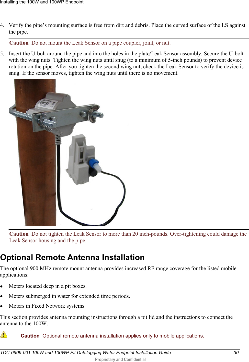 Installing the 100W and 100WP Endpoint   TDC-0909-001 100W and 100WP Pit Datalogging Water Endpoint Installation Guide  30  Proprietary and Confidential    4. Verify the pipe’s mounting surface is free from dirt and debris. Place the curved surface of the LS against the pipe.  Caution  Do not mount the Leak Sensor on a pipe coupler, joint, or nut. 5. Insert the U-bolt around the pipe and into the holes in the plate/Leak Sensor assembly. Secure the U-bolt with the wing nuts. Tighten the wing nuts until snug (to a minimum of 5-inch pounds) to prevent device rotation on the pipe. After you tighten the second wing nut, check the Leak Sensor to verify the device is snug. If the sensor moves, tighten the wing nuts until there is no movement.   Caution  Do not tighten the Leak Sensor to more than 20 inch-pounds. Over-tightening could damage the Leak Sensor housing and the pipe. Optional Remote Antenna Installation The optional 900 MHz remote mount antenna provides increased RF range coverage for the listed mobile applications:  Meters located deep in a pit boxes.  Meters submerged in water for extended time periods.   Meters in Fixed Network systems. This section provides antenna mounting instructions through a pit lid and the instructions to connect the antenna to the 100W.  Caution  Optional remote antenna installation applies only to mobile applications. 