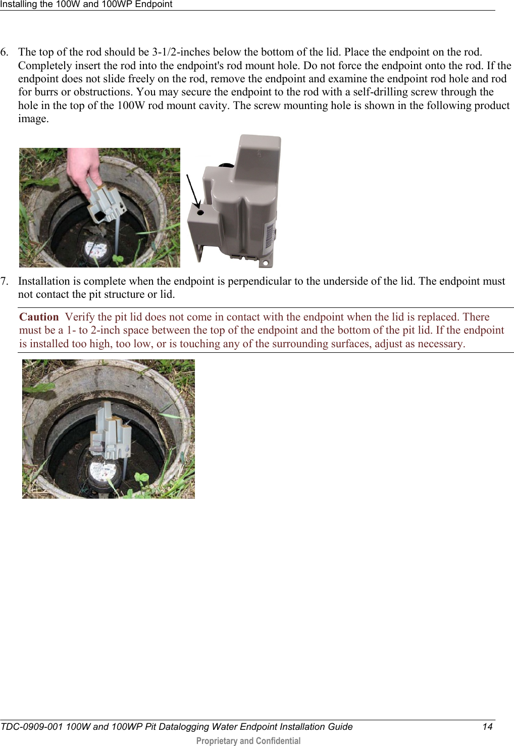 Installing the 100W and 100WP Endpoint   TDC-0909-001 100W and 100WP Pit Datalogging Water Endpoint Installation Guide  14  Proprietary and Confidential    6. The top of the rod should be 3-1/2-inches below the bottom of the lid. Place the endpoint on the rod. Completely insert the rod into the endpoint&apos;s rod mount hole. Do not force the endpoint onto the rod. If the endpoint does not slide freely on the rod, remove the endpoint and examine the endpoint rod hole and rod for burrs or obstructions. You may secure the endpoint to the rod with a self-drilling screw through the hole in the top of the 100W rod mount cavity. The screw mounting hole is shown in the following product image.     7. Installation is complete when the endpoint is perpendicular to the underside of the lid. The endpoint must not contact the pit structure or lid. Caution  Verify the pit lid does not come in contact with the endpoint when the lid is replaced. There must be a 1- to 2-inch space between the top of the endpoint and the bottom of the pit lid. If the endpoint is installed too high, too low, or is touching any of the surrounding surfaces, adjust as necessary.      