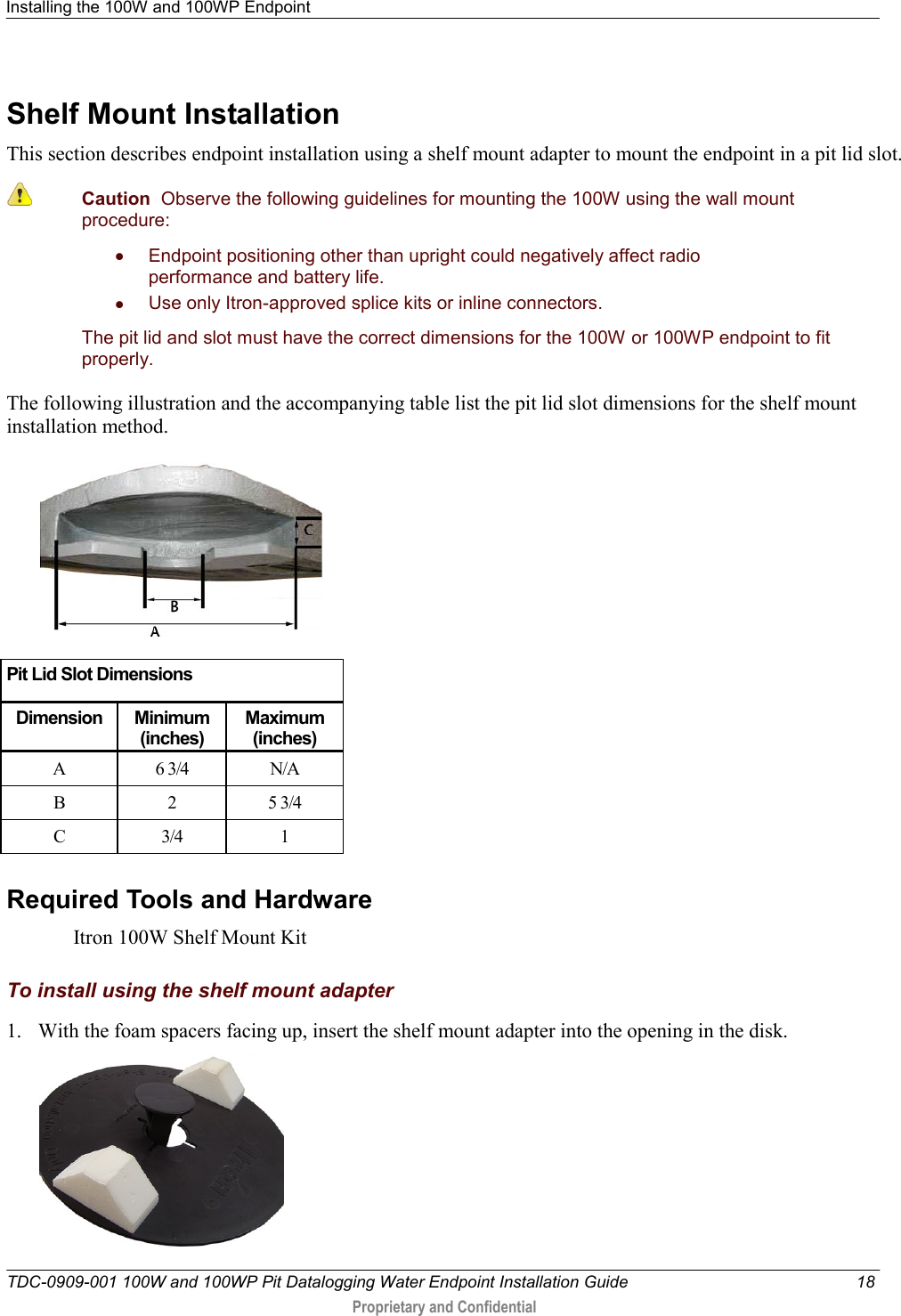 Installing the 100W and 100WP Endpoint   TDC-0909-001 100W and 100WP Pit Datalogging Water Endpoint Installation Guide  18  Proprietary and Confidential    Shelf Mount Installation This section describes endpoint installation using a shelf mount adapter to mount the endpoint in a pit lid slot.  Caution  Observe the following guidelines for mounting the 100W using the wall mount procedure:   Endpoint positioning other than upright could negatively affect radio performance and battery life.   Use only Itron-approved splice kits or inline connectors.  The pit lid and slot must have the correct dimensions for the 100W or 100WP endpoint to fit properly. The following illustration and the accompanying table list the pit lid slot dimensions for the shelf mount installation method.   Pit Lid Slot Dimensions Dimension Minimum (inches) Maximum (inches) A 6 3/4 N/A B 2 5 3/4 C 3/4 1   Required Tools and Hardware Itron 100W Shelf Mount Kit  To install using the shelf mount adapter 1. With the foam spacers facing up, insert the shelf mount adapter into the opening in the disk.   