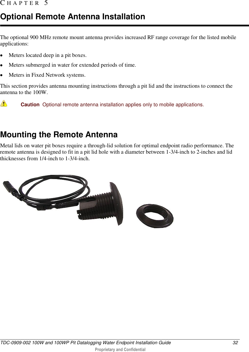 TDC-0909-002 100W and 100WP Pit Datalogging Water Endpoint Installation Guide  32   Proprietary and Confidential     The optional 900 MHz remote mount antenna provides increased RF range coverage for the listed mobile applications:  Meters located deep in a pit boxes.  Meters submerged in water for extended periods of time.   Meters in Fixed Network systems. This section provides antenna mounting instructions through a pit lid and the instructions to connect the antenna to the 100W.  Caution  Optional remote antenna installation applies only to mobile applications.    Mounting the Remote Antenna Metal lids on water pit boxes require a through-lid solution for optimal endpoint radio performance. The remote antenna is designed to fit in a pit lid hole with a diameter between 1-3/4-inch to 2-inches and lid thicknesses from 1/4-inch to 1-3/4-inch.  CH A P T E R   5  Optional Remote Antenna Installation 