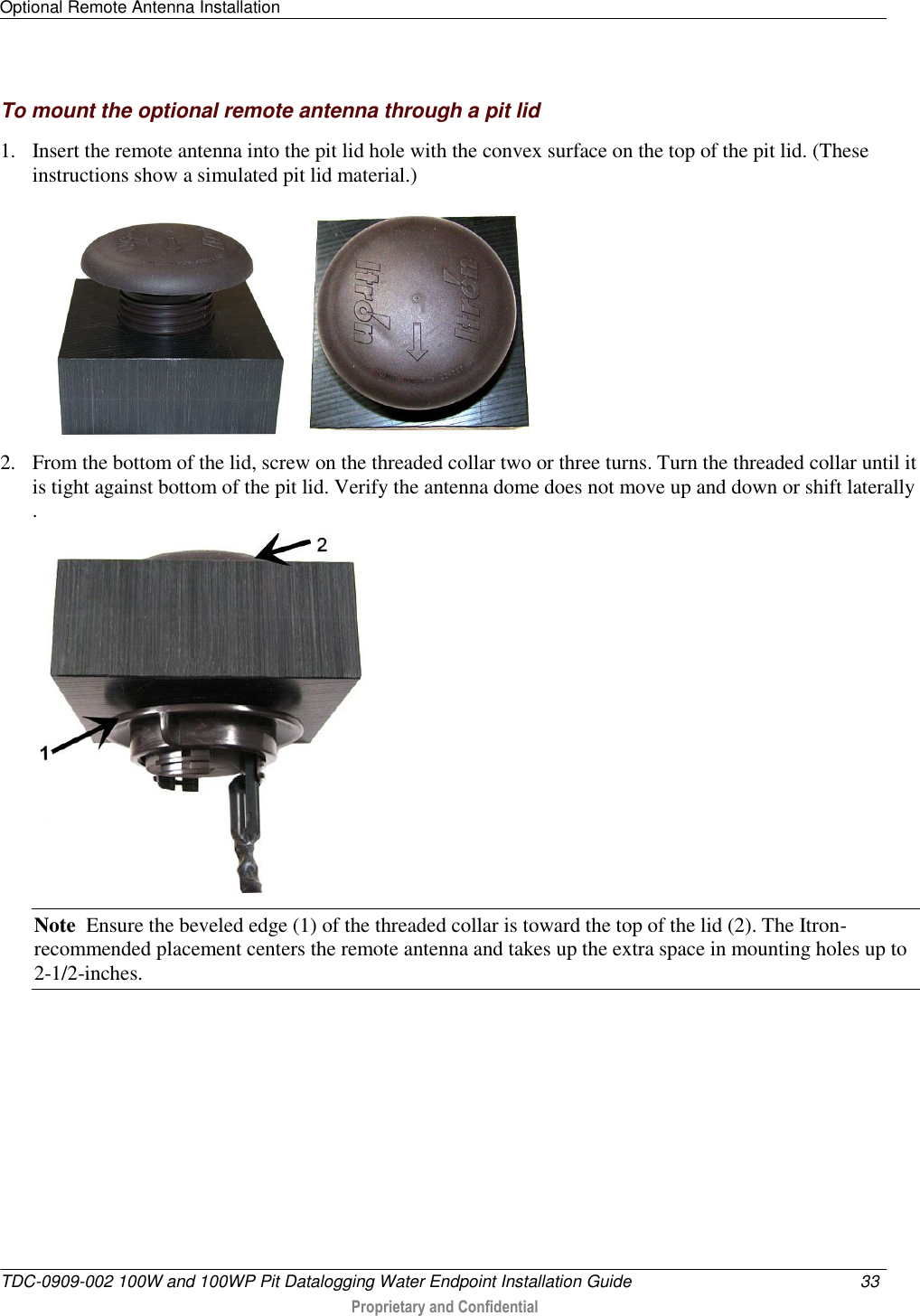 Optional Remote Antenna Installation   TDC-0909-002 100W and 100WP Pit Datalogging Water Endpoint Installation Guide  33   Proprietary and Confidential     To mount the optional remote antenna through a pit lid 1. Insert the remote antenna into the pit lid hole with the convex surface on the top of the pit lid. (These instructions show a simulated pit lid material.)  2. From the bottom of the lid, screw on the threaded collar two or three turns. Turn the threaded collar until it is tight against bottom of the pit lid. Verify the antenna dome does not move up and down or shift laterally .   Note  Ensure the beveled edge (1) of the threaded collar is toward the top of the lid (2). The Itron-recommended placement centers the remote antenna and takes up the extra space in mounting holes up to 2-1/2-inches.    