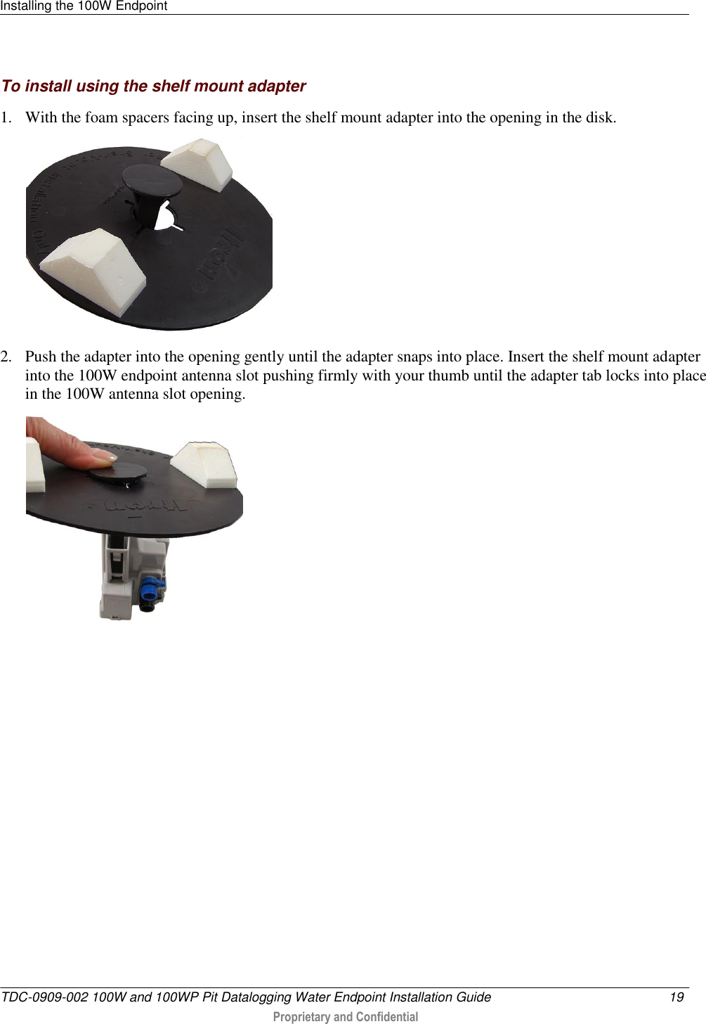 Installing the 100W Endpoint   TDC-0909-002 100W and 100WP Pit Datalogging Water Endpoint Installation Guide  19   Proprietary and Confidential     To install using the shelf mount adapter 1. With the foam spacers facing up, insert the shelf mount adapter into the opening in the disk.   2. Push the adapter into the opening gently until the adapter snaps into place. Insert the shelf mount adapter into the 100W endpoint antenna slot pushing firmly with your thumb until the adapter tab locks into place in the 100W antenna slot opening.    