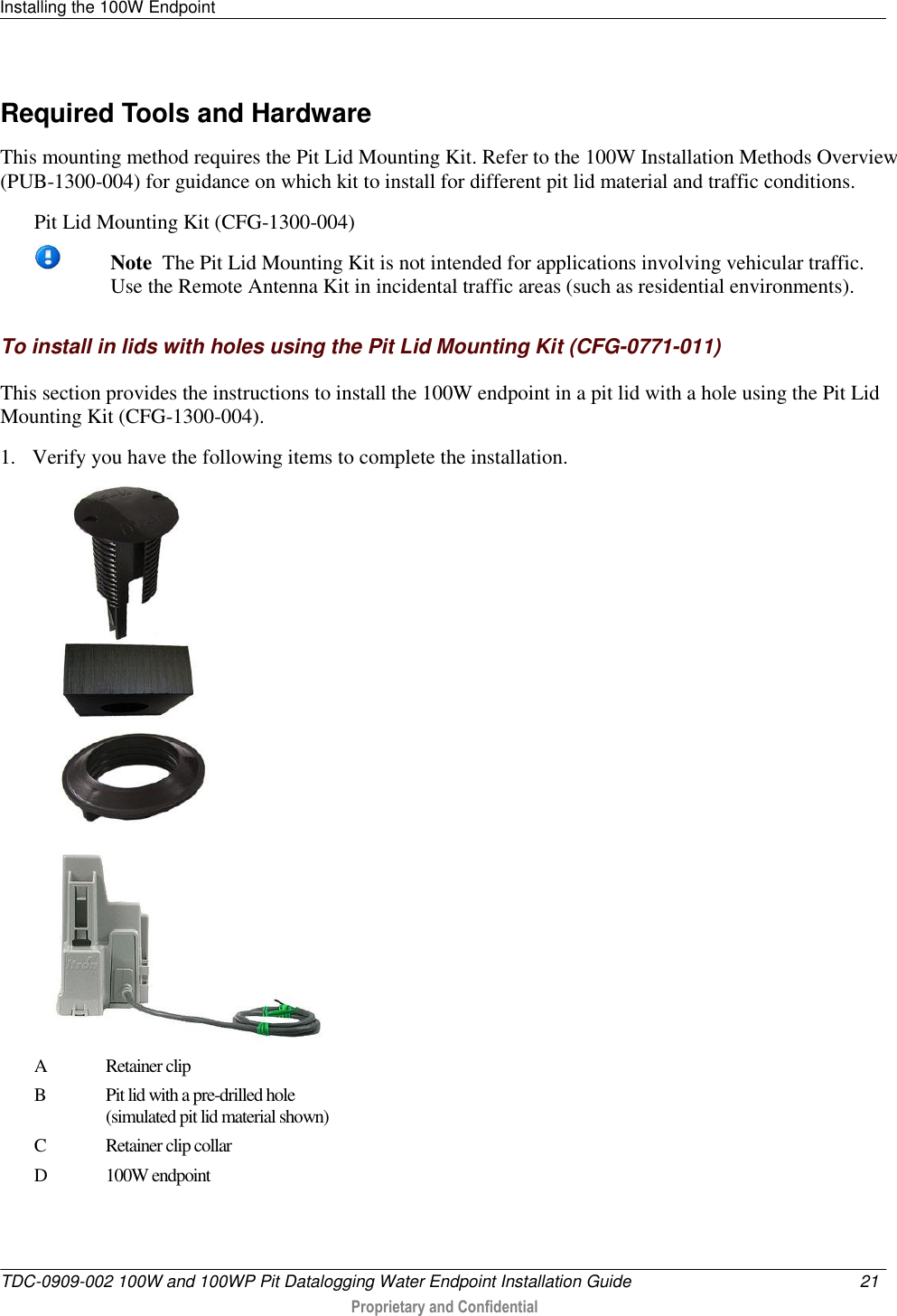 Installing the 100W Endpoint   TDC-0909-002 100W and 100WP Pit Datalogging Water Endpoint Installation Guide  21   Proprietary and Confidential     Required Tools and Hardware This mounting method requires the Pit Lid Mounting Kit. Refer to the 100W Installation Methods Overview (PUB-1300-004) for guidance on which kit to install for different pit lid material and traffic conditions. Pit Lid Mounting Kit (CFG-1300-004)    Note  The Pit Lid Mounting Kit is not intended for applications involving vehicular traffic. Use the Remote Antenna Kit in incidental traffic areas (such as residential environments).  To install in lids with holes using the Pit Lid Mounting Kit (CFG-0771-011) This section provides the instructions to install the 100W endpoint in a pit lid with a hole using the Pit Lid Mounting Kit (CFG-1300-004). 1. Verify you have the following items to complete the installation.  A Retainer clip  B Pit lid with a pre-drilled hole  (simulated pit lid material shown) C Retainer clip collar D 100W endpoint 