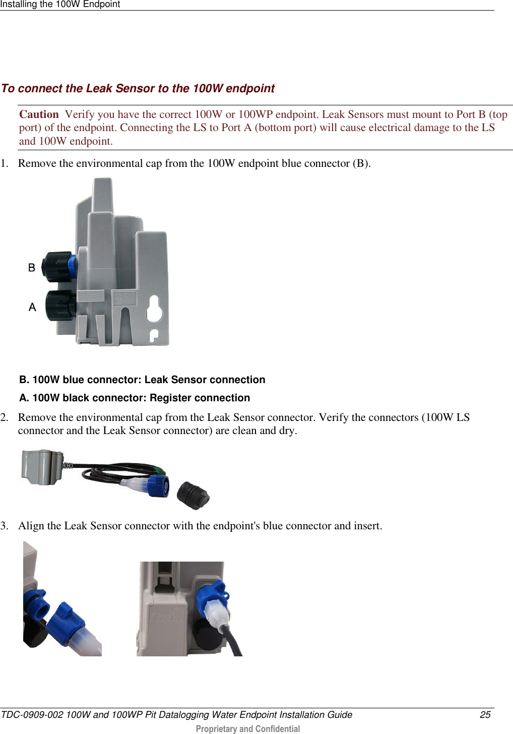 Installing the 100W Endpoint   TDC-0909-002 100W and 100WP Pit Datalogging Water Endpoint Installation Guide  25   Proprietary and Confidential       To connect the Leak Sensor to the 100W endpoint Caution  Verify you have the correct 100W or 100WP endpoint. Leak Sensors must mount to Port B (top port) of the endpoint. Connecting the LS to Port A (bottom port) will cause electrical damage to the LS and 100W endpoint. 1. Remove the environmental cap from the 100W endpoint blue connector (B).   B. 100W blue connector: Leak Sensor connection A. 100W black connector: Register connection 2. Remove the environmental cap from the Leak Sensor connector. Verify the connectors (100W LS connector and the Leak Sensor connector) are clean and dry.     3. Align the Leak Sensor connector with the endpoint&apos;s blue connector and insert.                         