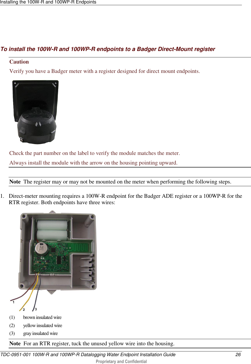 Installing the 100W-R and 100WP-R Endpoints   TDC-0951-001 100W-R and 100WP-R Datalogging Water Endpoint Installation Guide  26  Proprietary and Confidential       To install the 100W-R and 100WP-R endpoints to a Badger Direct-Mount register Caution   Verify you have a Badger meter with a register designed for direct mount endpoints.  Check the part number on the label to verify the module matches the meter. Always install the module with the arrow on the housing pointing upward.  Note  The register may or may not be mounted on the meter when performing the following steps.    1. Direct-meter mounting requires a 100W-R endpoint for the Badger ADE register or a 100WP-R for the RTR register. Both endpoints have three wires:  (1)  brown insulated wire (2) yellow insulated wire (3)  gray insulated wire Note  For an RTR register, tuck the unused yellow wire into the housing. 
