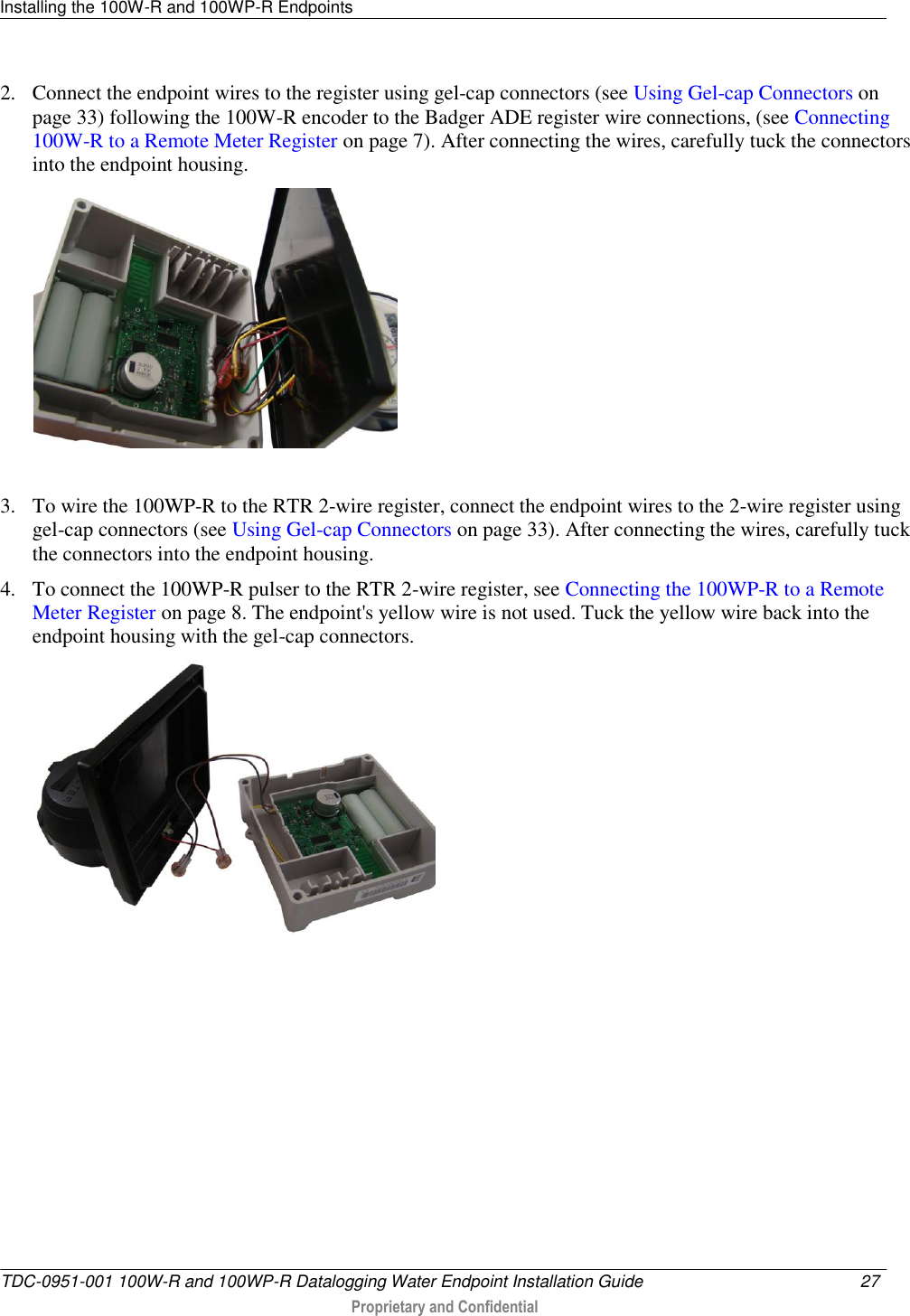 Installing the 100W-R and 100WP-R Endpoints   TDC-0951-001 100W-R and 100WP-R Datalogging Water Endpoint Installation Guide  27   Proprietary and Confidential     2. Connect the endpoint wires to the register using gel-cap connectors (see Using Gel-cap Connectors on page 33) following the 100W-R encoder to the Badger ADE register wire connections, (see Connecting 100W-R to a Remote Meter Register on page 7). After connecting the wires, carefully tuck the connectors into the endpoint housing.    3. To wire the 100WP-R to the RTR 2-wire register, connect the endpoint wires to the 2-wire register using gel-cap connectors (see Using Gel-cap Connectors on page 33). After connecting the wires, carefully tuck the connectors into the endpoint housing.  4. To connect the 100WP-R pulser to the RTR 2-wire register, see Connecting the 100WP-R to a Remote Meter Register on page 8. The endpoint&apos;s yellow wire is not used. Tuck the yellow wire back into the endpoint housing with the gel-cap connectors.   
