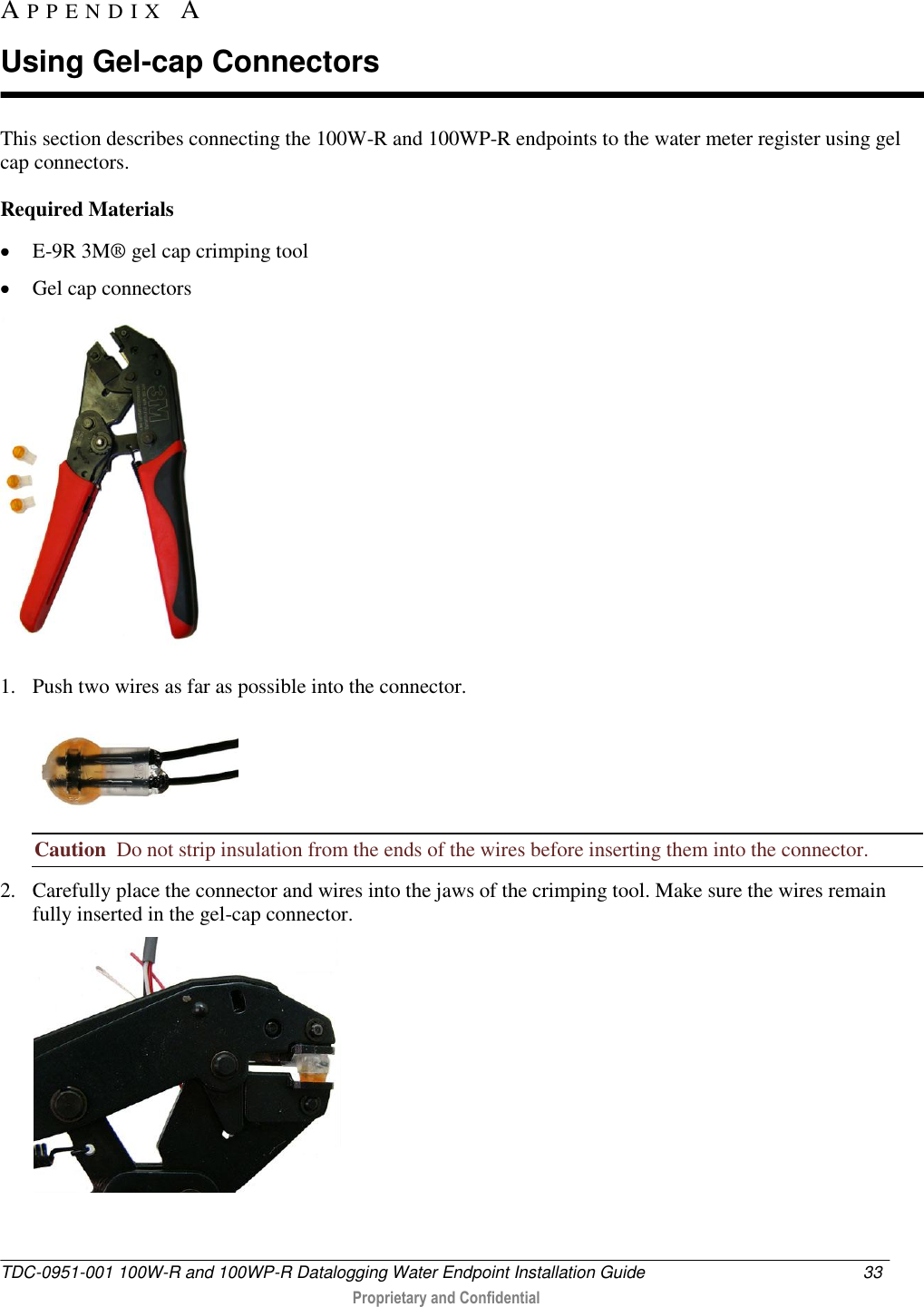  TDC-0951-001 100W-R and 100WP-R Datalogging Water Endpoint Installation Guide  33   Proprietary and Confidential     This section describes connecting the 100W-R and 100WP-R endpoints to the water meter register using gel cap connectors.  Required Materials  E-9R 3M® gel cap crimping tool   Gel cap connectors  1. Push two wires as far as possible into the connector.  Caution  Do not strip insulation from the ends of the wires before inserting them into the connector. 2. Carefully place the connector and wires into the jaws of the crimping tool. Make sure the wires remain fully inserted in the gel-cap connector.  AP P E N D I X   A  Using Gel-cap Connectors 