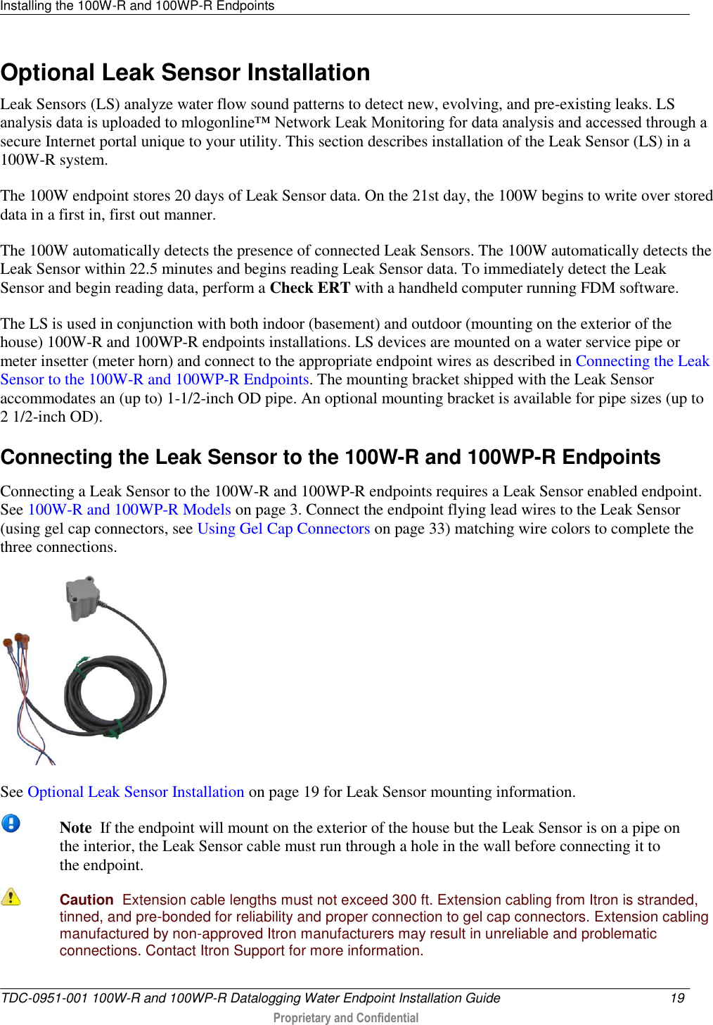 Installing the 100W-R and 100WP-R Endpoints   TDC-0951-001 100W-R and 100WP-R Datalogging Water Endpoint Installation Guide  19   Proprietary and Confidential     Optional Leak Sensor Installation Leak Sensors (LS) analyze water flow sound patterns to detect new, evolving, and pre-existing leaks. LS analysis data is uploaded to mlogonline™ Network Leak Monitoring for data analysis and accessed through a secure Internet portal unique to your utility. This section describes installation of the Leak Sensor (LS) in a 100W-R system. The 100W endpoint stores 20 days of Leak Sensor data. On the 21st day, the 100W begins to write over stored data in a first in, first out manner.  The 100W automatically detects the presence of connected Leak Sensors. The 100W automatically detects the Leak Sensor within 22.5 minutes and begins reading Leak Sensor data. To immediately detect the Leak Sensor and begin reading data, perform a Check ERT with a handheld computer running FDM software. The LS is used in conjunction with both indoor (basement) and outdoor (mounting on the exterior of the house) 100W-R and 100WP-R endpoints installations. LS devices are mounted on a water service pipe or meter insetter (meter horn) and connect to the appropriate endpoint wires as described in Connecting the Leak Sensor to the 100W-R and 100WP-R Endpoints. The mounting bracket shipped with the Leak Sensor accommodates an (up to) 1-1/2-inch OD pipe. An optional mounting bracket is available for pipe sizes (up to 2 1/2-inch OD).   Connecting the Leak Sensor to the 100W-R and 100WP-R Endpoints Connecting a Leak Sensor to the 100W-R and 100WP-R endpoints requires a Leak Sensor enabled endpoint. See 100W-R and 100WP-R Models on page 3. Connect the endpoint flying lead wires to the Leak Sensor (using gel cap connectors, see Using Gel Cap Connectors on page 33) matching wire colors to complete the three connections.    See Optional Leak Sensor Installation on page 19 for Leak Sensor mounting information.  Note  If the endpoint will mount on the exterior of the house but the Leak Sensor is on a pipe on the interior, the Leak Sensor cable must run through a hole in the wall before connecting it to the endpoint.  Caution  Extension cable lengths must not exceed 300 ft. Extension cabling from Itron is stranded, tinned, and pre-bonded for reliability and proper connection to gel cap connectors. Extension cabling manufactured by non-approved Itron manufacturers may result in unreliable and problematic connections. Contact Itron Support for more information. 