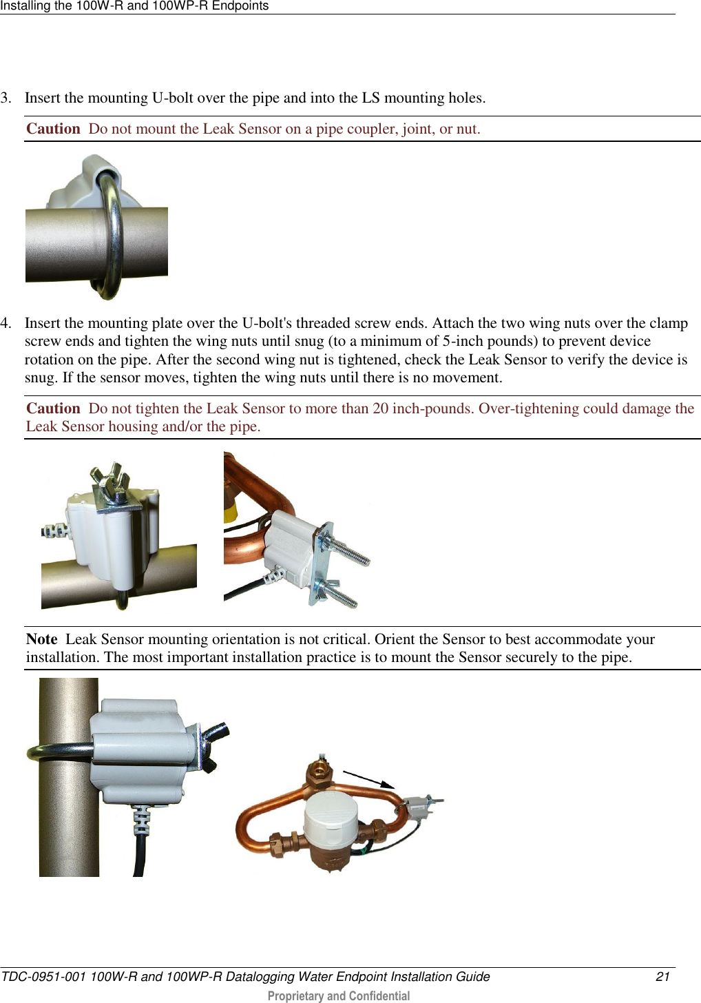 Installing the 100W-R and 100WP-R Endpoints   TDC-0951-001 100W-R and 100WP-R Datalogging Water Endpoint Installation Guide  21   Proprietary and Confidential      3. Insert the mounting U-bolt over the pipe and into the LS mounting holes.     Caution  Do not mount the Leak Sensor on a pipe coupler, joint, or nut.  4. Insert the mounting plate over the U-bolt&apos;s threaded screw ends. Attach the two wing nuts over the clamp screw ends and tighten the wing nuts until snug (to a minimum of 5-inch pounds) to prevent device rotation on the pipe. After the second wing nut is tightened, check the Leak Sensor to verify the device is snug. If the sensor moves, tighten the wing nuts until there is no movement.  Caution  Do not tighten the Leak Sensor to more than 20 inch-pounds. Over-tightening could damage the Leak Sensor housing and/or the pipe.               Note  Leak Sensor mounting orientation is not critical. Orient the Sensor to best accommodate your installation. The most important installation practice is to mount the Sensor securely to the pipe.      