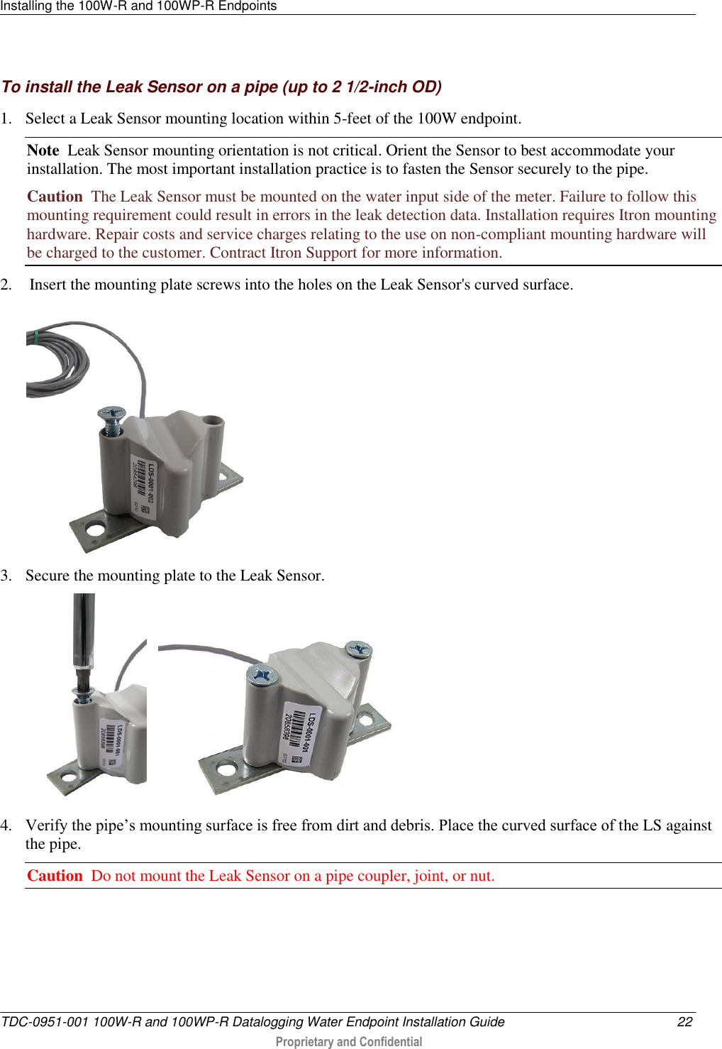 Installing the 100W-R and 100WP-R Endpoints   TDC-0951-001 100W-R and 100WP-R Datalogging Water Endpoint Installation Guide  22  Proprietary and Confidential    To install the Leak Sensor on a pipe (up to 2 1/2-inch OD) 1. Select a Leak Sensor mounting location within 5-feet of the 100W endpoint.  Note  Leak Sensor mounting orientation is not critical. Orient the Sensor to best accommodate your installation. The most important installation practice is to fasten the Sensor securely to the pipe.  Caution  The Leak Sensor must be mounted on the water input side of the meter. Failure to follow this mounting requirement could result in errors in the leak detection data. Installation requires Itron mounting hardware. Repair costs and service charges relating to the use on non-compliant mounting hardware will be charged to the customer. Contract Itron Support for more information. 2.  Insert the mounting plate screws into the holes on the Leak Sensor&apos;s curved surface.  3. Secure the mounting plate to the Leak Sensor.      4. Verify the pipe’s mounting surface is free from dirt and debris. Place the curved surface of the LS against the pipe.  Caution  Do not mount the Leak Sensor on a pipe coupler, joint, or nut. 