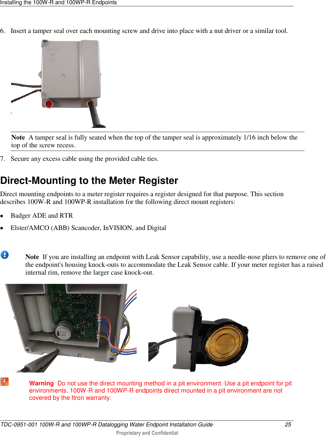 Installing the 100W-R and 100WP-R Endpoints   TDC-0951-001 100W-R and 100WP-R Datalogging Water Endpoint Installation Guide  25   Proprietary and Confidential     6. Insert a tamper seal over each mounting screw and drive into place with a nut driver or a similar tool.  Note  A tamper seal is fully seated when the top of the tamper seal is approximately 1/16 inch below the top of the screw recess. 7. Secure any excess cable using the provided cable ties.   Direct-Mounting to the Meter Register Direct mounting endpoints to a meter register requires a register designed for that purpose. This section describes 100W-R and 100WP-R installation for the following direct mount registers:  Badger ADE and RTR  Elster/AMCO (ABB) Scancoder, InVISION, and Digital   Note  If you are installing an endpoint with Leak Sensor capability, use a needle-nose pliers to remove one of the endpoint&apos;s housing knock-outs to accommodate the Leak Sensor cable. If your meter register has a raised internal rim, remove the larger case knock-out.              Warning  Do not use the direct mounting method in a pit environment. Use a pit endpoint for pit environments. 100W-R and 100WP-R endpoints direct mounted in a pit environment are not covered by the Itron warranty.  