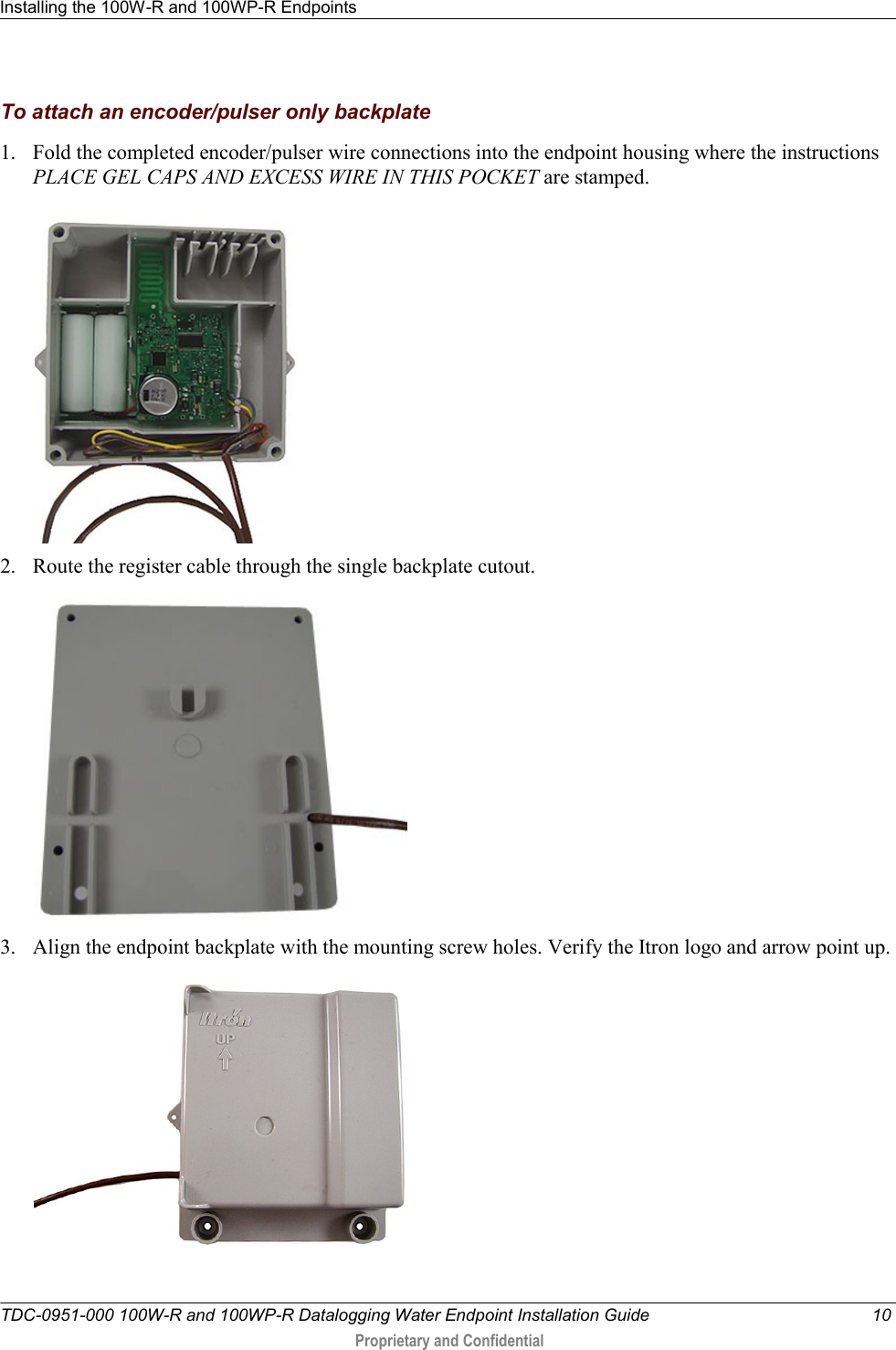 Installing the 100W-R and 100WP-R Endpoints   TDC-0951-000 100W-R and 100WP-R Datalogging Water Endpoint Installation Guide  10  Proprietary and Confidential    To attach an encoder/pulser only backplate 1. Fold the completed encoder/pulser wire connections into the endpoint housing where the instructions PLACE GEL CAPS AND EXCESS WIRE IN THIS POCKET are stamped.  2. Route the register cable through the single backplate cutout.  3. Align the endpoint backplate with the mounting screw holes. Verify the Itron logo and arrow point up.   