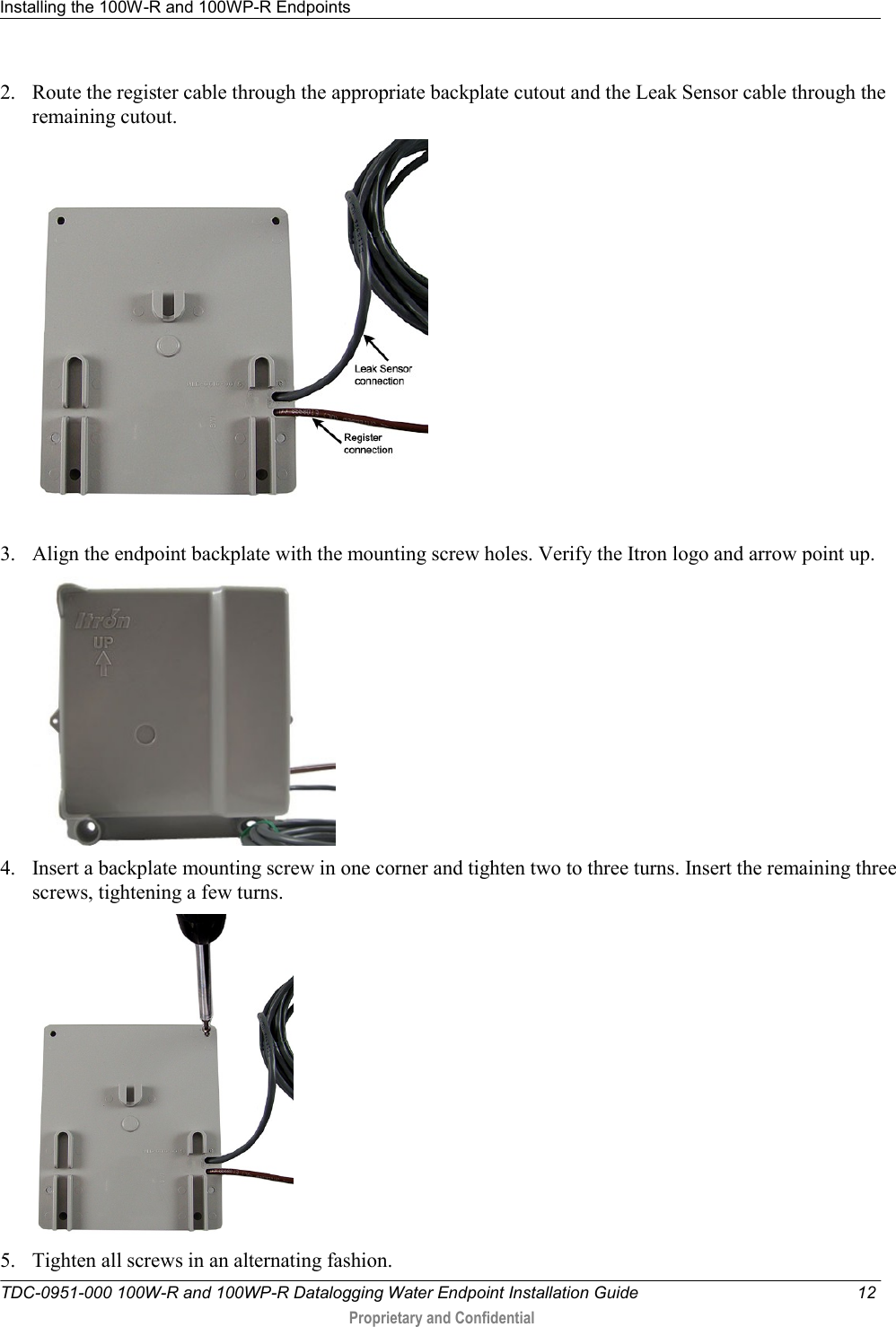 Installing the 100W-R and 100WP-R Endpoints   TDC-0951-000 100W-R and 100WP-R Datalogging Water Endpoint Installation Guide  12  Proprietary and Confidential    2. Route the register cable through the appropriate backplate cutout and the Leak Sensor cable through the remaining cutout.  3. Align the endpoint backplate with the mounting screw holes. Verify the Itron logo and arrow point up.   4. Insert a backplate mounting screw in one corner and tighten two to three turns. Insert the remaining three screws, tightening a few turns.  5. Tighten all screws in an alternating fashion. 