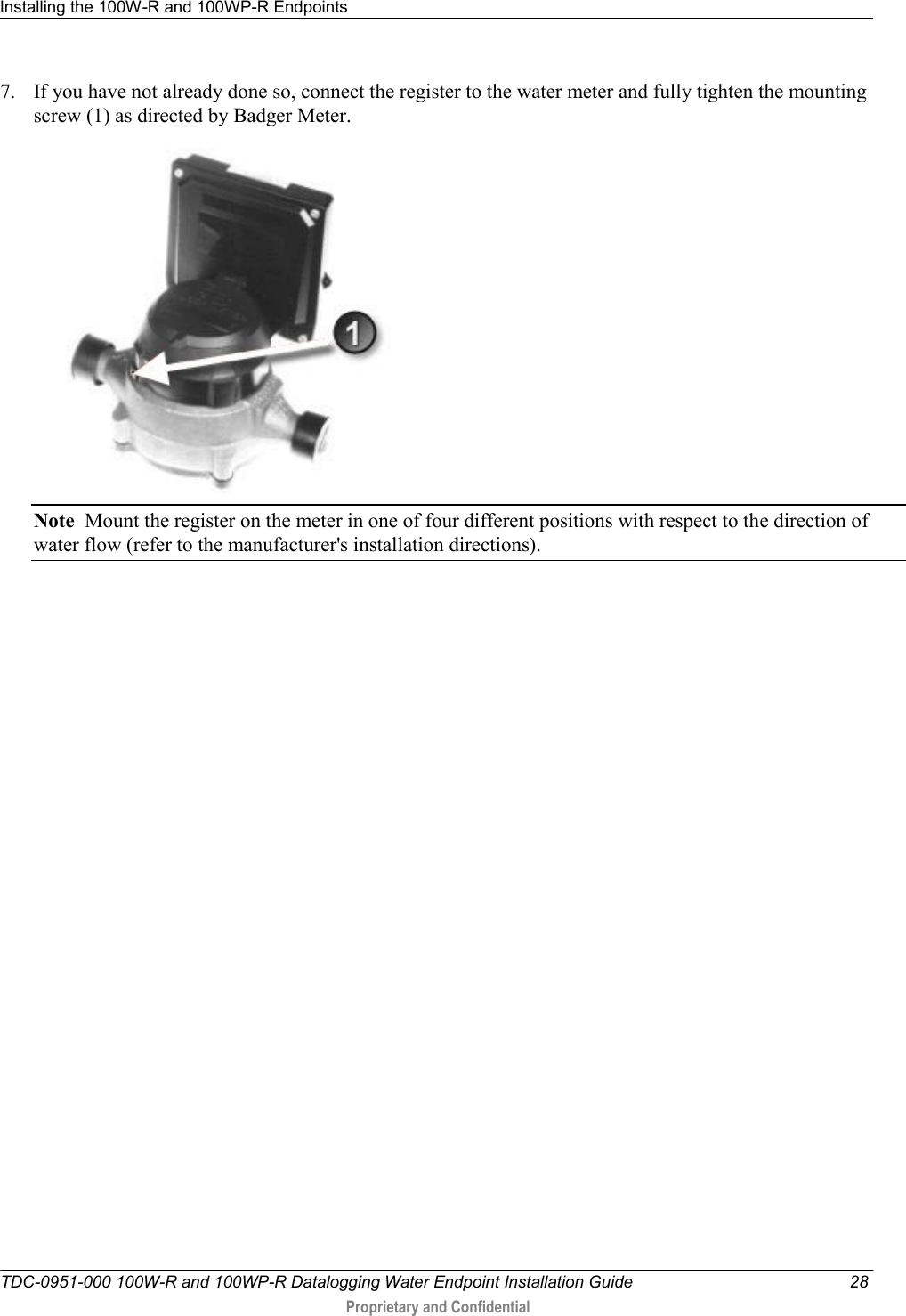 Installing the 100W-R and 100WP-R Endpoints   TDC-0951-000 100W-R and 100WP-R Datalogging Water Endpoint Installation Guide  28  Proprietary and Confidential    7. If you have not already done so, connect the register to the water meter and fully tighten the mounting screw (1) as directed by Badger Meter.  Note  Mount the register on the meter in one of four different positions with respect to the direction of water flow (refer to the manufacturer&apos;s installation directions). 