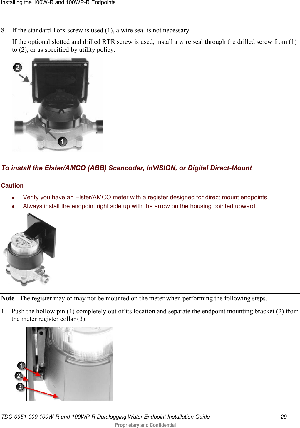 Installing the 100W-R and 100WP-R Endpoints   TDC-0951-000 100W-R and 100WP-R Datalogging Water Endpoint Installation Guide  29   Proprietary and Confidential     8. If the standard Torx screw is used (1), a wire seal is not necessary. If the optional slotted and drilled RTR screw is used, install a wire seal through the drilled screw from (1) to (2), or as specified by utility policy.    To install the Elster/AMCO (ABB) Scancoder, InVISION, or Digital Direct-Mount   Caution     Verify you have an Elster/AMCO meter with a register designed for direct mount endpoints.   Always install the endpoint right side up with the arrow on the housing pointed upward.     Note   The register may or may not be mounted on the meter when performing the following steps.  1. Push the hollow pin (1) completely out of its location and separate the endpoint mounting bracket (2) from the meter register collar (3).  