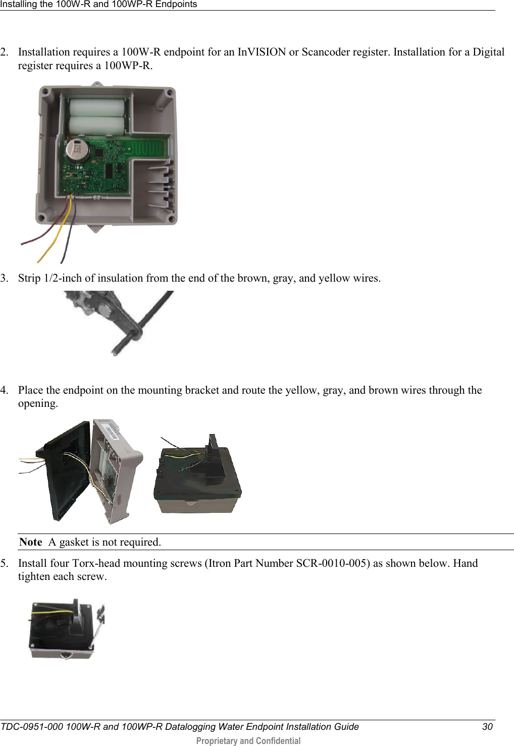 Installing the 100W-R and 100WP-R Endpoints   TDC-0951-000 100W-R and 100WP-R Datalogging Water Endpoint Installation Guide  30  Proprietary and Confidential    2. Installation requires a 100W-R endpoint for an InVISION or Scancoder register. Installation for a Digital register requires a 100WP-R.  3. Strip 1/2-inch of insulation from the end of the brown, gray, and yellow wires.  4. Place the endpoint on the mounting bracket and route the yellow, gray, and brown wires through the opening.     Note  A gasket is not required. 5. Install four Torx-head mounting screws (Itron Part Number SCR-0010-005) as shown below. Hand tighten each screw.  