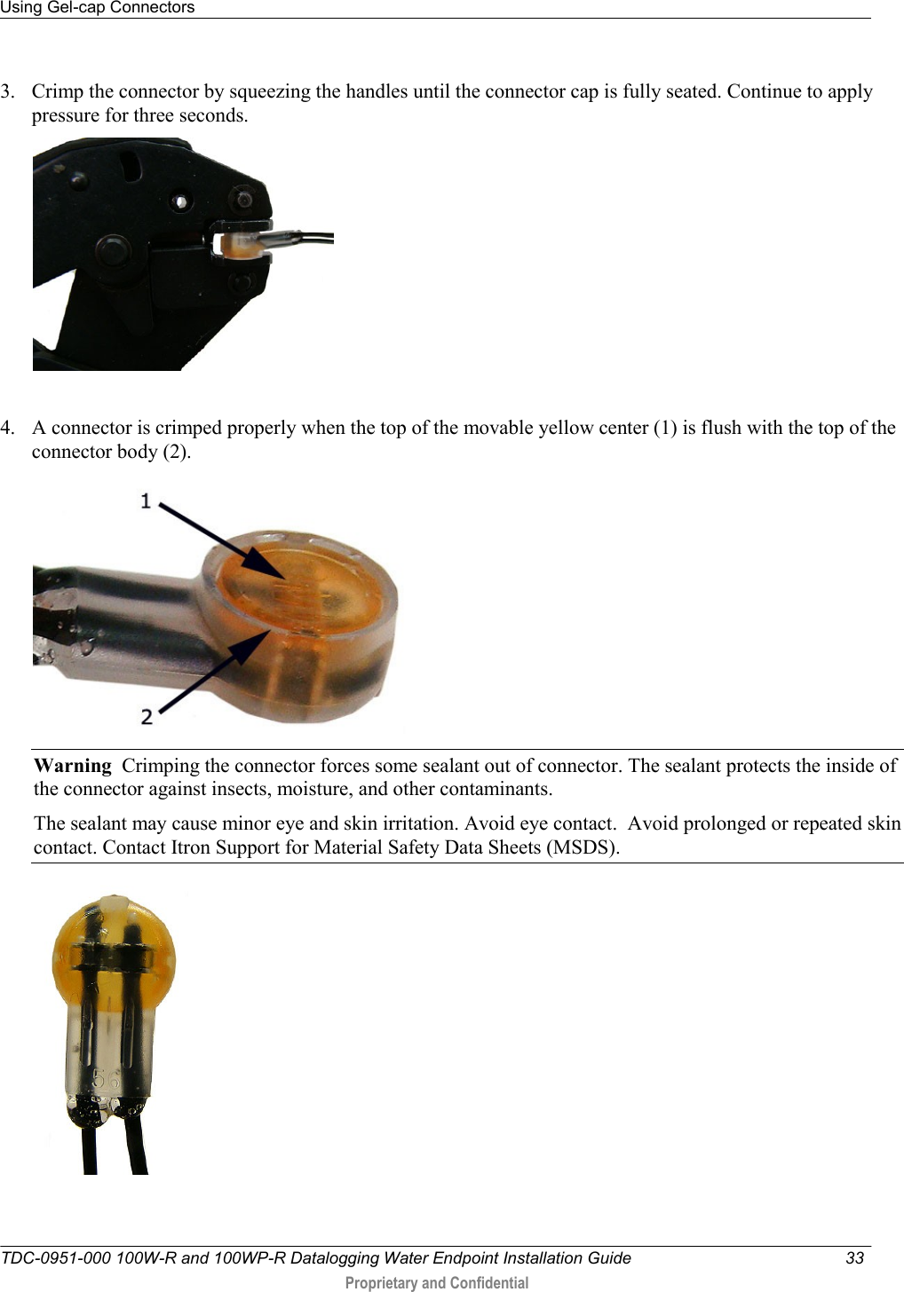 Using Gel-cap Connectors   TDC-0951-000 100W-R and 100WP-R Datalogging Water Endpoint Installation Guide  33   Proprietary and Confidential     3. Crimp the connector by squeezing the handles until the connector cap is fully seated. Continue to apply pressure for three seconds.   4. A connector is crimped properly when the top of the movable yellow center (1) is flush with the top of the connector body (2).  Warning  Crimping the connector forces some sealant out of connector. The sealant protects the inside of the connector against insects, moisture, and other contaminants.   The sealant may cause minor eye and skin irritation. Avoid eye contact.  Avoid prolonged or repeated skin contact. Contact Itron Support for Material Safety Data Sheets (MSDS).     