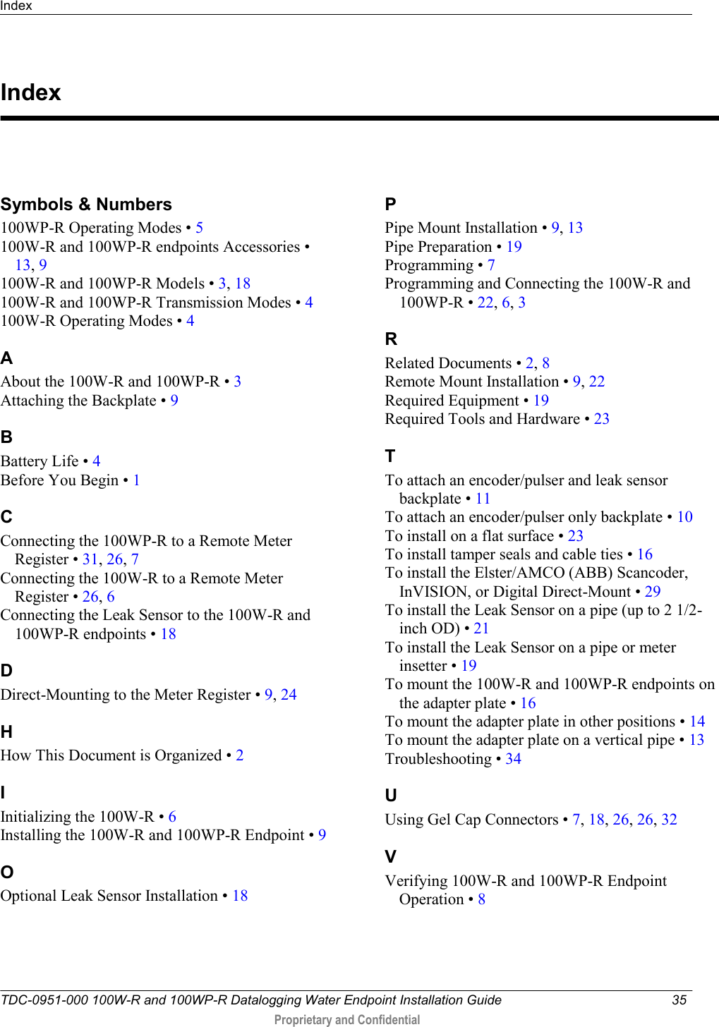 Index   TDC-0951-000 100W-R and 100WP-R Datalogging Water Endpoint Installation Guide  35   Proprietary and Confidential     Symbols &amp; Numbers 100WP-R Operating Modes • 5 100W-R and 100WP-R endpoints Accessories • 13, 9 100W-R and 100WP-R Models • 3, 18 100W-R and 100WP-R Transmission Modes • 4 100W-R Operating Modes • 4 A About the 100W-R and 100WP-R • 3 Attaching the Backplate • 9 B Battery Life • 4 Before You Begin • 1 C Connecting the 100WP-R to a Remote Meter Register • 31, 26, 7 Connecting the 100W-R to a Remote Meter Register • 26, 6 Connecting the Leak Sensor to the 100W-R and 100WP-R endpoints • 18 D Direct-Mounting to the Meter Register • 9, 24 H How This Document is Organized • 2 I Initializing the 100W-R • 6 Installing the 100W-R and 100WP-R Endpoint • 9 O Optional Leak Sensor Installation • 18 P Pipe Mount Installation • 9, 13 Pipe Preparation • 19 Programming • 7 Programming and Connecting the 100W-R and 100WP-R • 22, 6, 3 R Related Documents • 2, 8 Remote Mount Installation • 9, 22 Required Equipment • 19 Required Tools and Hardware • 23 T To attach an encoder/pulser and leak sensor backplate • 11 To attach an encoder/pulser only backplate • 10 To install on a flat surface • 23 To install tamper seals and cable ties • 16 To install the Elster/AMCO (ABB) Scancoder, InVISION, or Digital Direct-Mount • 29 To install the Leak Sensor on a pipe (up to 2 1/2-inch OD) • 21 To install the Leak Sensor on a pipe or meter insetter • 19 To mount the 100W-R and 100WP-R endpoints on the adapter plate • 16 To mount the adapter plate in other positions • 14 To mount the adapter plate on a vertical pipe • 13 Troubleshooting • 34 U Using Gel Cap Connectors • 7, 18, 26, 26, 32 V Verifying 100W-R and 100WP-R Endpoint Operation • 8   Index 
