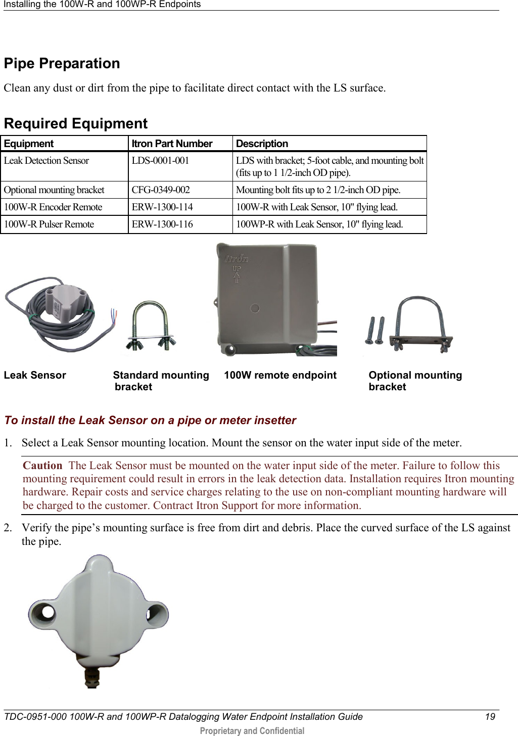 Installing the 100W-R and 100WP-R Endpoints   TDC-0951-000 100W-R and 100WP-R Datalogging Water Endpoint Installation Guide  19   Proprietary and Confidential     Pipe Preparation Clean any dust or dirt from the pipe to facilitate direct contact with the LS surface.  Required Equipment Equipment Itron Part Number Description Leak Detection Sensor LDS-0001-001 LDS with bracket; 5-foot cable, and mounting bolt (fits up to 1 1/2-inch OD pipe). Optional mounting bracket CFG-0349-002 Mounting bolt fits up to 2 1/2-inch OD pipe. 100W-R Encoder Remote  ERW-1300-114 100W-R with Leak Sensor, 10&quot; flying lead.  100W-R Pulser Remote  ERW-1300-116 100WP-R with Leak Sensor, 10&quot; flying lead.                       Leak Sensor                Standard mounting     100W remote endpoint           Optional mounting                                       bracket                                                                          bracket  To install the Leak Sensor on a pipe or meter insetter 1. Select a Leak Sensor mounting location. Mount the sensor on the water input side of the meter. Caution  The Leak Sensor must be mounted on the water input side of the meter. Failure to follow this mounting requirement could result in errors in the leak detection data. Installation requires Itron mounting hardware. Repair costs and service charges relating to the use on non-compliant mounting hardware will be charged to the customer. Contract Itron Support for more information. 2. Verify the pipe’s mounting surface is free from dirt and debris. Place the curved surface of the LS against the pipe.  