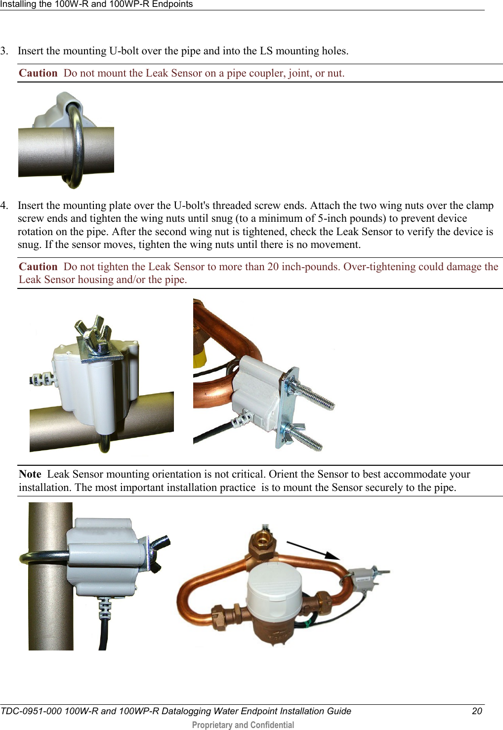 Installing the 100W-R and 100WP-R Endpoints   TDC-0951-000 100W-R and 100WP-R Datalogging Water Endpoint Installation Guide  20  Proprietary and Confidential    3. Insert the mounting U-bolt over the pipe and into the LS mounting holes.     Caution  Do not mount the Leak Sensor on a pipe coupler, joint, or nut.  4. Insert the mounting plate over the U-bolt&apos;s threaded screw ends. Attach the two wing nuts over the clamp screw ends and tighten the wing nuts until snug (to a minimum of 5-inch pounds) to prevent device rotation on the pipe. After the second wing nut is tightened, check the Leak Sensor to verify the device is snug. If the sensor moves, tighten the wing nuts until there is no movement.  Caution  Do not tighten the Leak Sensor to more than 20 inch-pounds. Over-tightening could damage the Leak Sensor housing and/or the pipe.               Note  Leak Sensor mounting orientation is not critical. Orient the Sensor to best accommodate your installation. The most important installation practice  is to mount the Sensor securely to the pipe.      