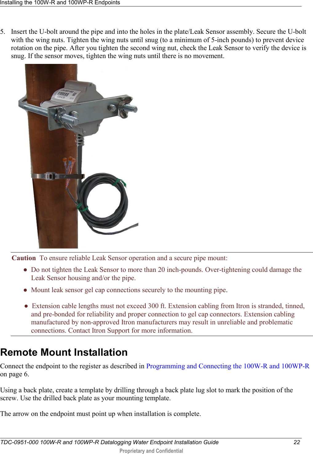 Installing the 100W-R and 100WP-R Endpoints   TDC-0951-000 100W-R and 100WP-R Datalogging Water Endpoint Installation Guide  22  Proprietary and Confidential    5. Insert the U-bolt around the pipe and into the holes in the plate/Leak Sensor assembly. Secure the U-bolt with the wing nuts. Tighten the wing nuts until snug (to a minimum of 5-inch pounds) to prevent device rotation on the pipe. After you tighten the second wing nut, check the Leak Sensor to verify the device is snug. If the sensor moves, tighten the wing nuts until there is no movement.   Caution  To ensure reliable Leak Sensor operation and a secure pipe mount: ●  Do not tighten the Leak Sensor to more than 20 inch-pounds. Over-tightening could damage the            Leak Sensor housing and/or the pipe.   ●  Mount leak sensor gel cap connections securely to the mounting pipe.          ●  Extension cable lengths must not exceed 300 ft. Extension cabling from Itron is stranded, tinned,             and pre-bonded for reliability and proper connection to gel cap connectors. Extension cabling            manufactured by non-approved Itron manufacturers may result in unreliable and problematic            connections. Contact Itron Support for more information.  Remote Mount Installation Connect the endpoint to the register as described in Programming and Connecting the 100W-R and 100WP-R   on page 6. Using a back plate, create a template by drilling through a back plate lug slot to mark the position of the screw. Use the drilled back plate as your mounting template. The arrow on the endpoint must point up when installation is complete.   