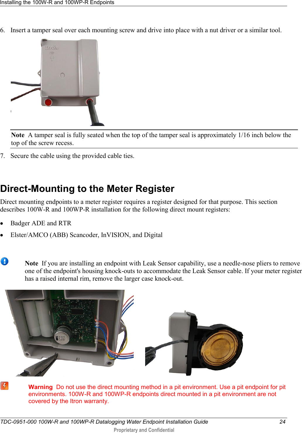 Installing the 100W-R and 100WP-R Endpoints   TDC-0951-000 100W-R and 100WP-R Datalogging Water Endpoint Installation Guide  24  Proprietary and Confidential    6. Insert a tamper seal over each mounting screw and drive into place with a nut driver or a similar tool.  Note  A tamper seal is fully seated when the top of the tamper seal is approximately 1/16 inch below the top of the screw recess. 7. Secure the cable using the provided cable ties.    Direct-Mounting to the Meter Register Direct mounting endpoints to a meter register requires a register designed for that purpose. This section describes 100W-R and 100WP-R installation for the following direct mount registers:  Badger ADE and RTR  Elster/AMCO (ABB) Scancoder, InVISION, and Digital   Note  If you are installing an endpoint with Leak Sensor capability, use a needle-nose pliers to remove one of the endpoint&apos;s housing knock-outs to accommodate the Leak Sensor cable. If your meter register has a raised internal rim, remove the larger case knock-out.              Warning  Do not use the direct mounting method in a pit environment. Use a pit endpoint for pit environments. 100W-R and 100WP-R endpoints direct mounted in a pit environment are not covered by the Itron warranty.  