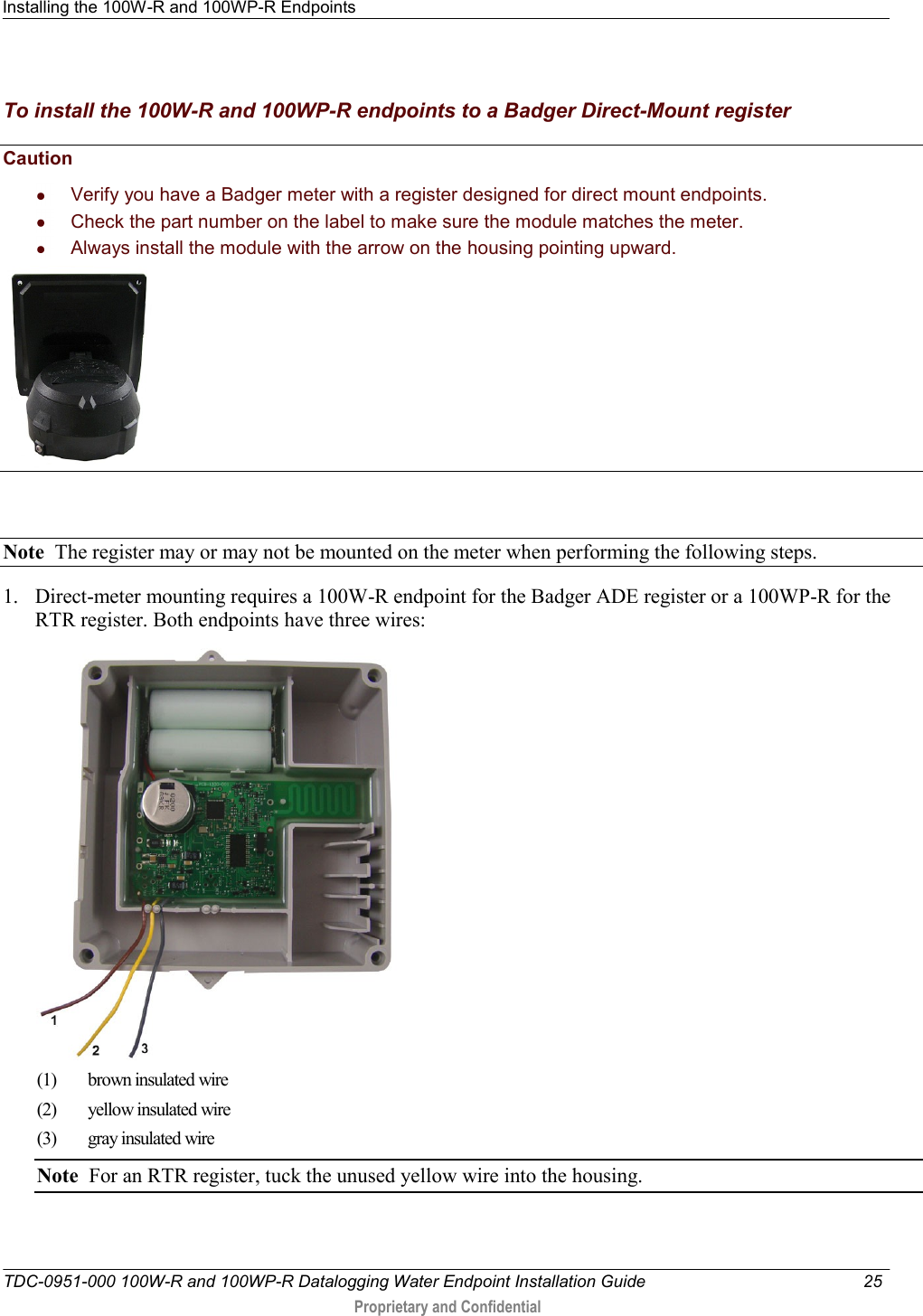 Installing the 100W-R and 100WP-R Endpoints   TDC-0951-000 100W-R and 100WP-R Datalogging Water Endpoint Installation Guide  25   Proprietary and Confidential     To install the 100W-R and 100WP-R endpoints to a Badger Direct-Mount register Caution     Verify you have a Badger meter with a register designed for direct mount endpoints.   Check the part number on the label to make sure the module matches the meter.   Always install the module with the arrow on the housing pointing upward.       Note  The register may or may not be mounted on the meter when performing the following steps.  1. Direct-meter mounting requires a 100W-R endpoint for the Badger ADE register or a 100WP-R for the RTR register. Both endpoints have three wires:  (1)  brown insulated wire (2) yellow insulated wire (3)  gray insulated wire Note  For an RTR register, tuck the unused yellow wire into the housing. 