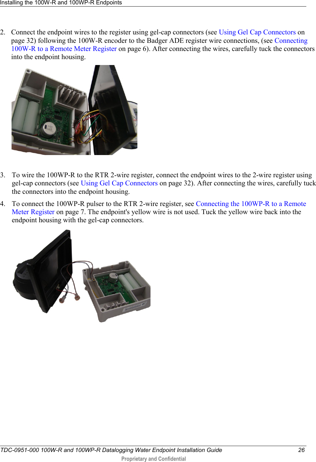 Installing the 100W-R and 100WP-R Endpoints   TDC-0951-000 100W-R and 100WP-R Datalogging Water Endpoint Installation Guide  26  Proprietary and Confidential    2. Connect the endpoint wires to the register using gel-cap connectors (see Using Gel Cap Connectors on page 32) following the 100W-R encoder to the Badger ADE register wire connections, (see Connecting 100W-R to a Remote Meter Register on page 6). After connecting the wires, carefully tuck the connectors into the endpoint housing.    3. To wire the 100WP-R to the RTR 2-wire register, connect the endpoint wires to the 2-wire register using gel-cap connectors (see Using Gel Cap Connectors on page 32). After connecting the wires, carefully tuck the connectors into the endpoint housing.  4. To connect the 100WP-R pulser to the RTR 2-wire register, see Connecting the 100WP-R to a Remote Meter Register on page 7. The endpoint&apos;s yellow wire is not used. Tuck the yellow wire back into the endpoint housing with the gel-cap connectors.   