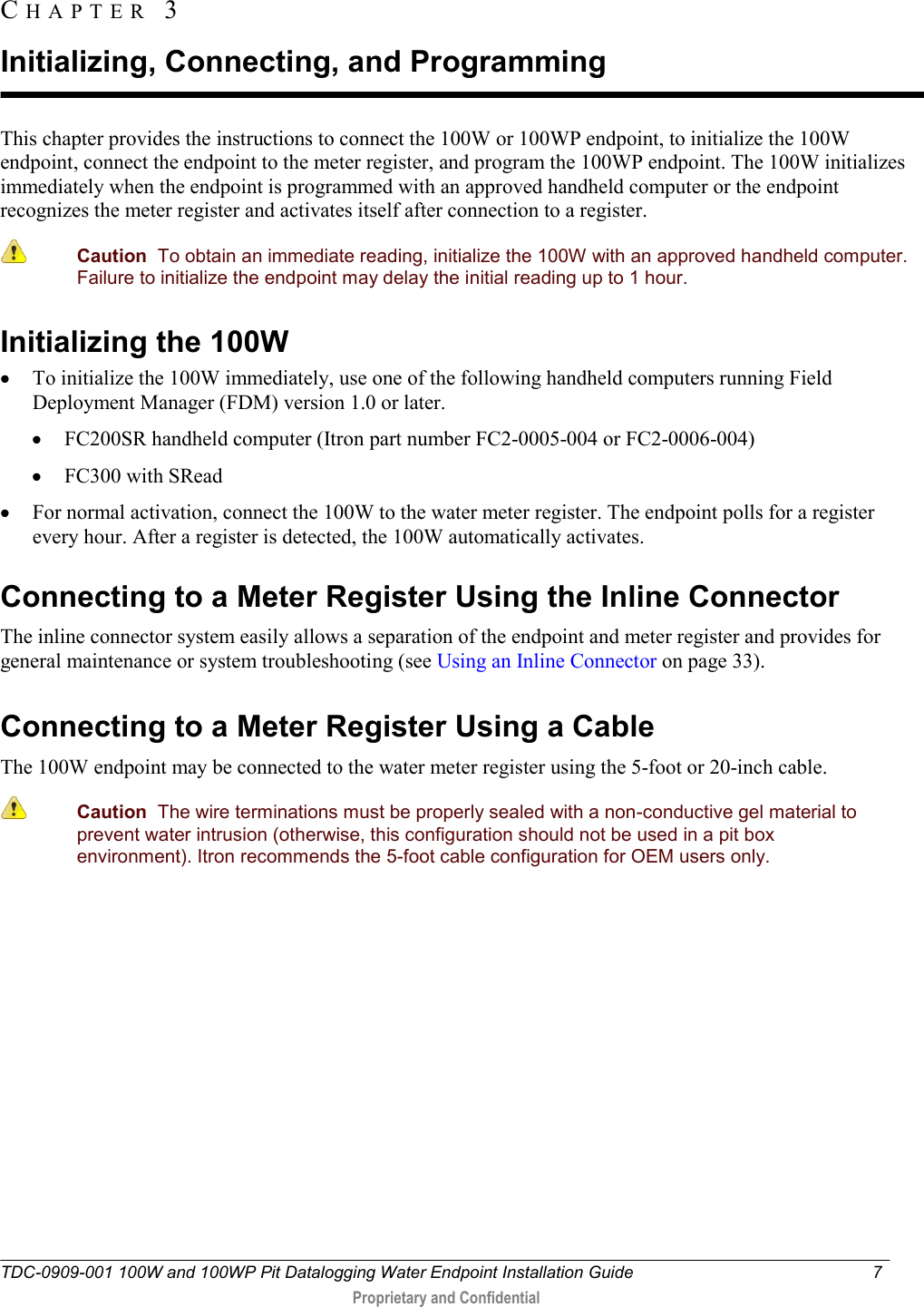  TDC-0909-001 100W and 100WP Pit Datalogging Water Endpoint Installation Guide  7   Proprietary and Confidential     This chapter provides the instructions to connect the 100W or 100WP endpoint, to initialize the 100W endpoint, connect the endpoint to the meter register, and program the 100WP endpoint. The 100W initializes immediately when the endpoint is programmed with an approved handheld computer or the endpoint recognizes the meter register and activates itself after connection to a register.    Caution  To obtain an immediate reading, initialize the 100W with an approved handheld computer. Failure to initialize the endpoint may delay the initial reading up to 1 hour.  Initializing the 100W  To initialize the 100W immediately, use one of the following handheld computers running Field Deployment Manager (FDM) version 1.0 or later.   FC200SR handheld computer (Itron part number FC2-0005-004 or FC2-0006-004)  FC300 with SRead  For normal activation, connect the 100W to the water meter register. The endpoint polls for a register every hour. After a register is detected, the 100W automatically activates.   Connecting to a Meter Register Using the Inline Connector The inline connector system easily allows a separation of the endpoint and meter register and provides for general maintenance or system troubleshooting (see Using an Inline Connector on page 33).  Connecting to a Meter Register Using a Cable The 100W endpoint may be connected to the water meter register using the 5-foot or 20-inch cable.  Caution  The wire terminations must be properly sealed with a non-conductive gel material to prevent water intrusion (otherwise, this configuration should not be used in a pit box environment). Itron recommends the 5-foot cable configuration for OEM users only.     CH A P T E R   3  Initializing, Connecting, and Programming 