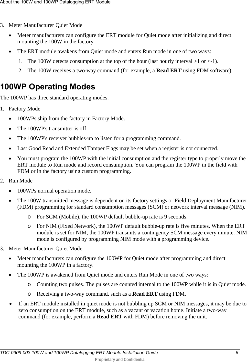 About the 100W and 100WP Datalogging ERT Module   TDC-0909-003 100W and 100WP Datalogging ERT Module Installation Guide  6  Proprietary and Confidential    3. Meter Manufacturer Quiet Mode • Meter manufacturers can configure the ERT module for Quiet mode after initializing and direct mounting the 100W in the factory.  • The ERT module awakens from Quiet mode and enters Run mode in one of two ways: 1. The 100W detects consumption at the top of the hour (last hourly interval &gt;1 or &lt;-1). 2. The 100W receives a two-way command (for example, a Read ERT using FDM software).  100WP Operating Modes The 100WP has three standard operating modes. 1. Factory Mode • 100WPs ship from the factory in Factory Mode. • The 100WP&apos;s transmitter is off. • The 100WP&apos;s receiver bubbles-up to listen for a programming command. • Last Good Read and Extended Tamper Flags may be set when a register is not connected. • You must program the 100WP with the initial consumption and the register type to properly move the ERT module to Run mode and record consumption. You can program the 100WP in the field with FDM or in the factory using custom programming. 2. Run Mode • 100WPs normal operation mode. • The 100W transmitted message is dependent on its factory settings or Field Deployment Manufacturer (FDM) programming for standard consumption messages (SCM) or network interval message (NIM). o For SCM (Mobile), the 100WP default bubble-up rate is 9 seconds. o For NIM (Fixed Network), the 100WP default bubble-up rate is five minutes. When the ERT module  is set for NIM, the 100WP transmits a contingency SCM message every minute. NIM mode is configured by programming NIM mode with a programming device.  3. Meter Manufacturer Quiet Mode • Meter manufacturers can configure the 100WP for Quiet mode after programming and direct mounting the 100WP in a factory. • The 100WP is awakened from Quiet mode and enters Run Mode in one of two ways: o Counting two pulses. The pulses are counted internal to the 100WP while it is in Quiet mode. o Receiving a two-way command, such as a Read ERT using FDM. • If an ERT module installed in quiet mode is not bubbling up SCM or NIM messages, it may be due to zero consumption on the ERT module, such as a vacant or vacation home. Initiate a two-way command (for example, perform a Read ERT with FDM) before removing the unit.  