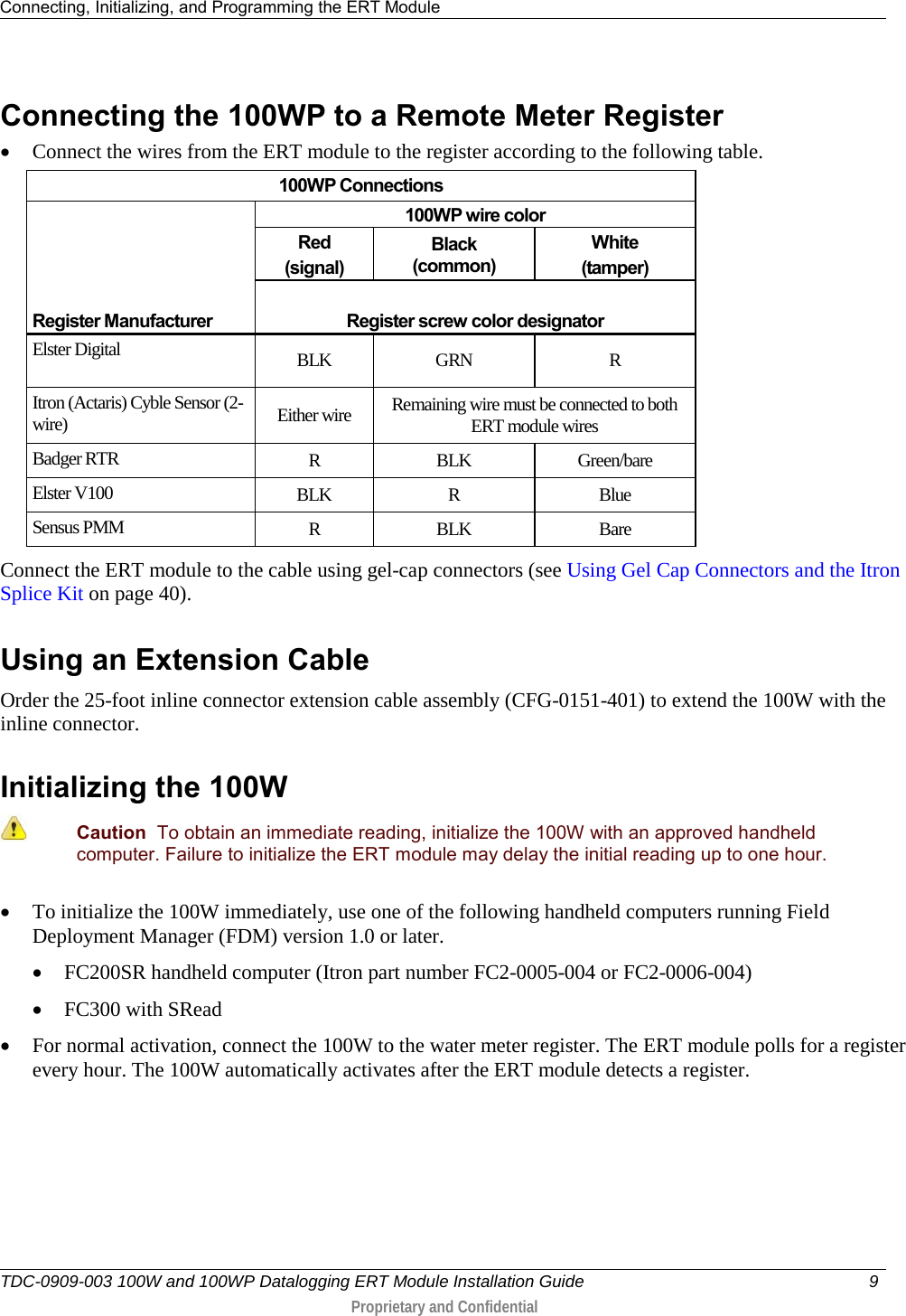 Connecting, Initializing, and Programming the ERT Module   TDC-0909-003 100W and 100WP Datalogging ERT Module Installation Guide  9   Proprietary and Confidential     Connecting the 100WP to a Remote Meter Register • Connect the wires from the ERT module to the register according to the following table.  100WP Connections    Register Manufacturer 100WP wire color Red (signal) Black (common) White (tamper)  Register screw color designator Elster Digital BLK GRN  R Itron (Actaris) Cyble Sensor (2-wire) Either wire Remaining wire must be connected to both ERT module wires Badger RTR R  BLK Green/bare Elster V100 BLK  R  Blue Sensus PMM R  BLK Bare Connect the ERT module to the cable using gel-cap connectors (see Using Gel Cap Connectors and the Itron Splice Kit on page 40).   Using an Extension Cable Order the 25-foot inline connector extension cable assembly (CFG-0151-401) to extend the 100W with the inline connector.   Initializing the 100W   Caution  To obtain an immediate reading, initialize the 100W with an approved handheld computer. Failure to initialize the ERT module may delay the initial reading up to one hour. • To initialize the 100W immediately, use one of the following handheld computers running Field Deployment Manager (FDM) version 1.0 or later.  • FC200SR handheld computer (Itron part number FC2-0005-004 or FC2-0006-004) • FC300 with SRead • For normal activation, connect the 100W to the water meter register. The ERT module polls for a register every hour. The 100W automatically activates after the ERT module detects a register.   