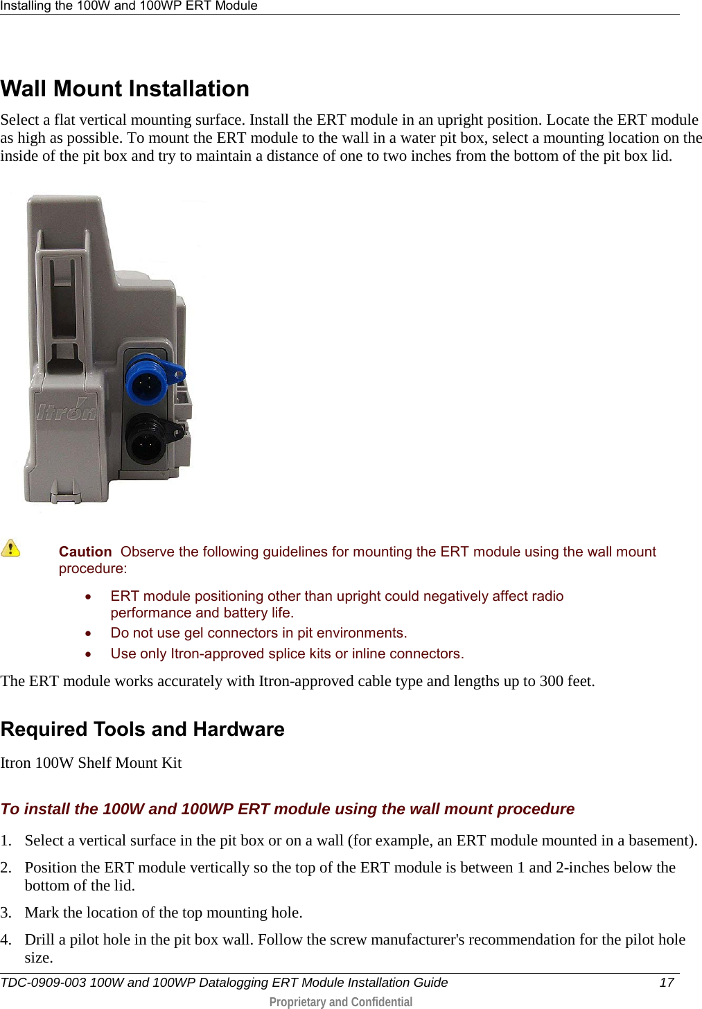 Installing the 100W and 100WP ERT Module   TDC-0909-003 100W and 100WP Datalogging ERT Module Installation Guide 17   Proprietary and Confidential     Wall Mount Installation Select a flat vertical mounting surface. Install the ERT module in an upright position. Locate the ERT module as high as possible. To mount the ERT module to the wall in a water pit box, select a mounting location on the inside of the pit box and try to maintain a distance of one to two inches from the bottom of the pit box lid.    Caution  Observe the following guidelines for mounting the ERT module using the wall mount procedure: • ERT module positioning other than upright could negatively affect radio performance and battery life. • Do not use gel connectors in pit environments. • Use only Itron-approved splice kits or inline connectors.  The ERT module works accurately with Itron-approved cable type and lengths up to 300 feet.  Required Tools and Hardware Itron 100W Shelf Mount Kit  To install the 100W and 100WP ERT module using the wall mount procedure 1. Select a vertical surface in the pit box or on a wall (for example, an ERT module mounted in a basement). 2. Position the ERT module vertically so the top of the ERT module is between 1 and 2-inches below the bottom of the lid. 3. Mark the location of the top mounting hole. 4. Drill a pilot hole in the pit box wall. Follow the screw manufacturer&apos;s recommendation for the pilot hole size. 