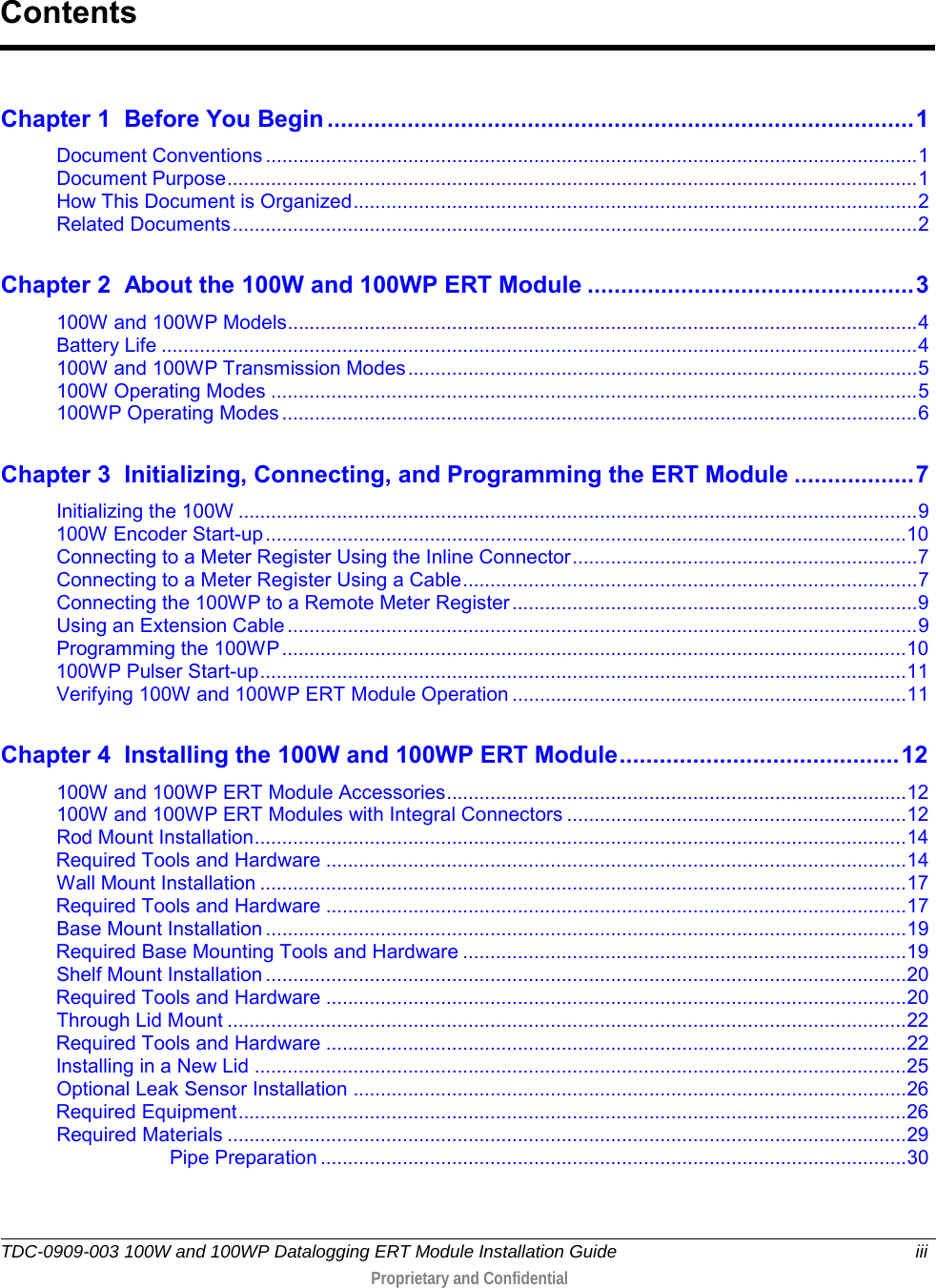  TDC-0909-003 100W and 100WP Datalogging ERT Module Installation Guide iii   Proprietary and Confidential     Chapter 1 Before You Begin ........................................................................................ 1 Document Conventions ....................................................................................................................... 1 Document Purpose .............................................................................................................................. 1 How This Document is Organized ....................................................................................................... 2 Related Documents ............................................................................................................................. 2 Chapter 2 About the 100W and 100WP ERT Module ................................................. 3 100W and 100WP Models ................................................................................................................... 4 Battery Life .......................................................................................................................................... 4 100W and 100WP Transmission Modes ............................................................................................. 5 100W Operating Modes ...................................................................................................................... 5 100WP Operating Modes .................................................................................................................... 6 Chapter 3 Initializing, Connecting, and Programming the ERT Module .................. 7 Initializing the 100W ............................................................................................................................ 9 100W Encoder Start-up ..................................................................................................................... 10 Connecting to a Meter Register Using the Inline Connector ............................................................... 7 Connecting to a Meter Register Using a Cable ................................................................................... 7 Connecting the 100WP to a Remote Meter Register .......................................................................... 9 Using an Extension Cable ................................................................................................................... 9 Programming the 100WP .................................................................................................................. 10 100WP Pulser Start-up ...................................................................................................................... 11 Verifying 100W and 100WP ERT Module Operation ........................................................................ 11 Chapter 4 Installing the 100W and 100WP ERT Module .......................................... 12 100W and 100WP ERT Module Accessories .................................................................................... 12 100W and 100WP ERT Modules with Integral Connectors .............................................................. 12 Rod Mount Installation ....................................................................................................................... 14 Required Tools and Hardware .......................................................................................................... 14 Wall Mount Installation ...................................................................................................................... 17 Required Tools and Hardware .......................................................................................................... 17 Base Mount Installation ..................................................................................................................... 19 Required Base Mounting Tools and Hardware ................................................................................. 19 Shelf Mount Installation ..................................................................................................................... 20 Required Tools and Hardware .......................................................................................................... 20 Through Lid Mount ............................................................................................................................ 22 Required Tools and Hardware .......................................................................................................... 22 Installing in a New Lid ....................................................................................................................... 25 Optional Leak Sensor Installation ..................................................................................................... 26 Required Equipment .......................................................................................................................... 26 Required Materials ............................................................................................................................ 29 Pipe Preparation ........................................................................................................... 30 Contents 