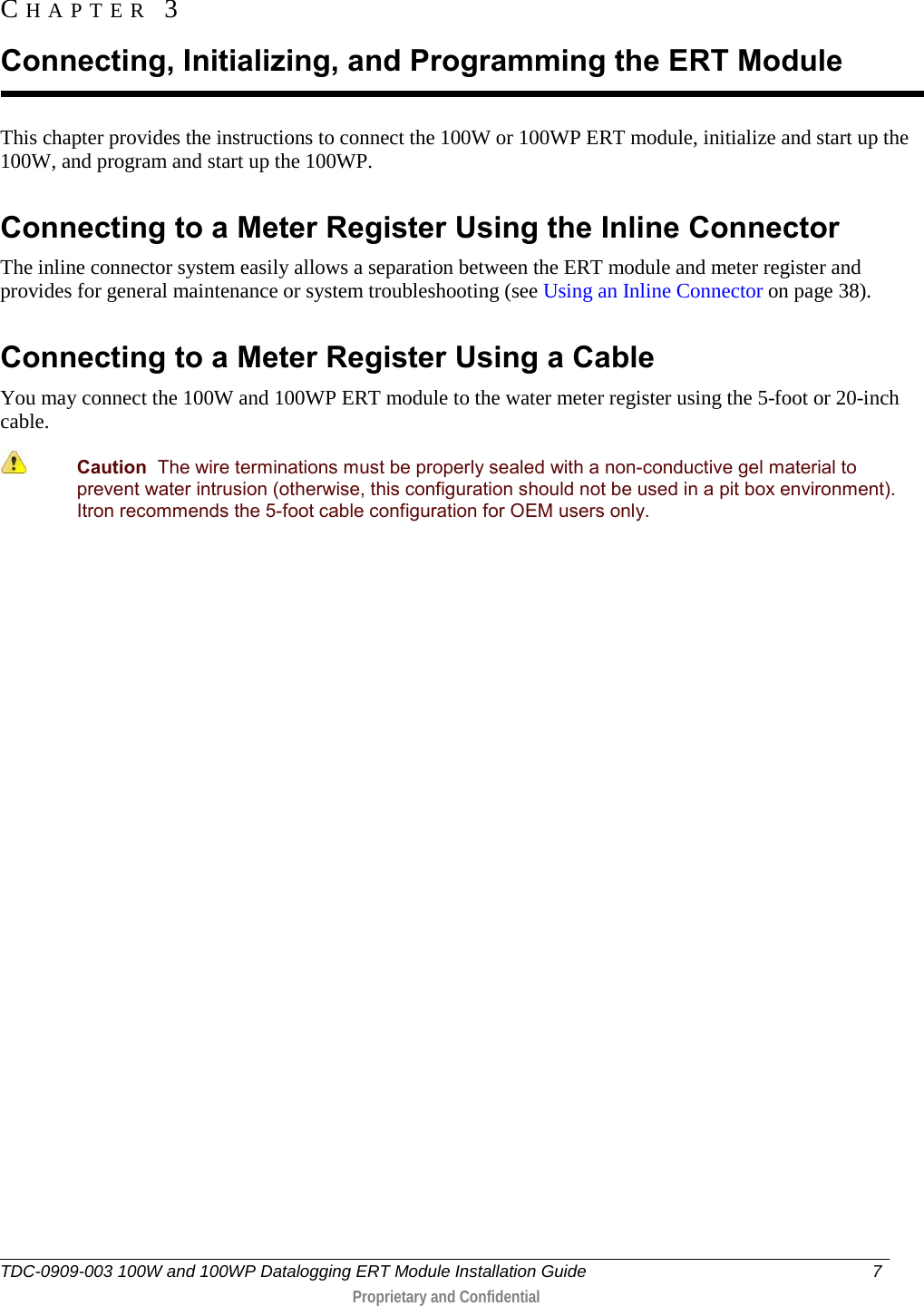  TDC-0909-003 100W and 100WP Datalogging ERT Module Installation Guide  7   Proprietary and Confidential     This chapter provides the instructions to connect the 100W or 100WP ERT module, initialize and start up the 100W, and program and start up the 100WP.  Connecting to a Meter Register Using the Inline Connector The inline connector system easily allows a separation between the ERT module and meter register and provides for general maintenance or system troubleshooting (see Using an Inline Connector on page 38).  Connecting to a Meter Register Using a Cable You may connect the 100W and 100WP ERT module to the water meter register using the 5-foot or 20-inch cable.  Caution  The wire terminations must be properly sealed with a non-conductive gel material to prevent water intrusion (otherwise, this configuration should not be used in a pit box environment). Itron recommends the 5-foot cable configuration for OEM users only.   CHAPTER 3  Connecting, Initializing, and Programming the ERT Module 