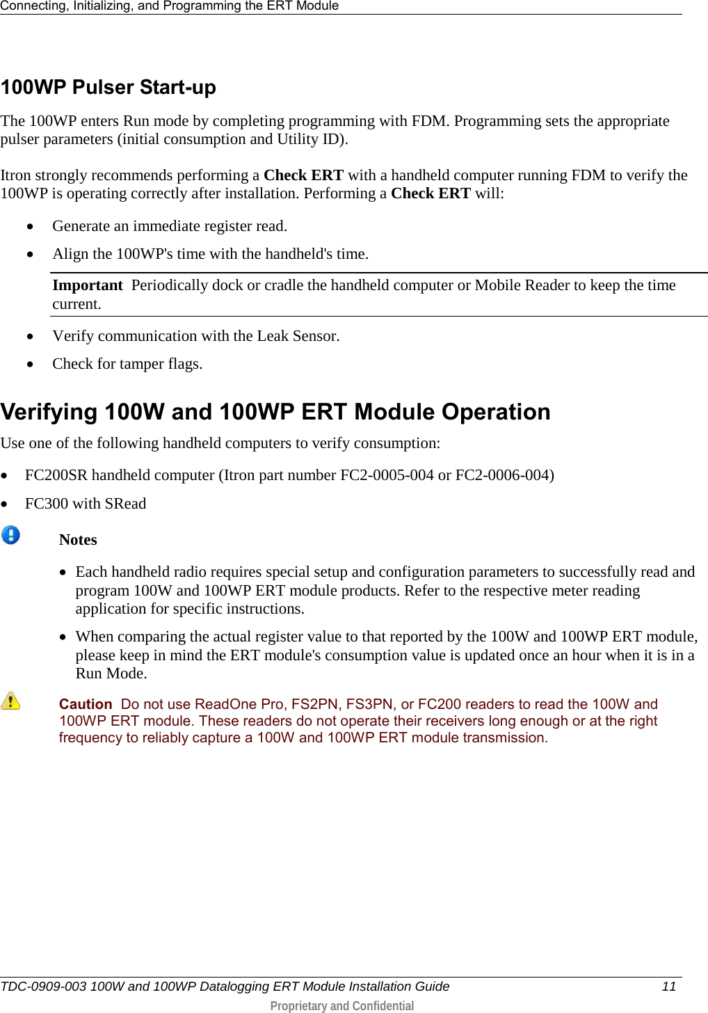 Connecting, Initializing, and Programming the ERT Module   TDC-0909-003 100W and 100WP Datalogging ERT Module Installation Guide 11   Proprietary and Confidential     100WP Pulser Start-up The 100WP enters Run mode by completing programming with FDM. Programming sets the appropriate pulser parameters (initial consumption and Utility ID). Itron strongly recommends performing a Check ERT with a handheld computer running FDM to verify the 100WP is operating correctly after installation. Performing a Check ERT will: • Generate an immediate register read. • Align the 100WP&apos;s time with the handheld&apos;s time. Important  Periodically dock or cradle the handheld computer or Mobile Reader to keep the time current. • Verify communication with the Leak Sensor. • Check for tamper flags.   Verifying 100W and 100WP ERT Module Operation Use one of the following handheld computers to verify consumption: • FC200SR handheld computer (Itron part number FC2-0005-004 or FC2-0006-004) • FC300 with SRead   Notes • Each handheld radio requires special setup and configuration parameters to successfully read and program 100W and 100WP ERT module products. Refer to the respective meter reading application for specific instructions. • When comparing the actual register value to that reported by the 100W and 100WP ERT module, please keep in mind the ERT module&apos;s consumption value is updated once an hour when it is in a Run Mode.   Caution  Do not use ReadOne Pro, FS2PN, FS3PN, or FC200 readers to read the 100W and 100WP ERT module. These readers do not operate their receivers long enough or at the right frequency to reliably capture a 100W and 100WP ERT module transmission.  