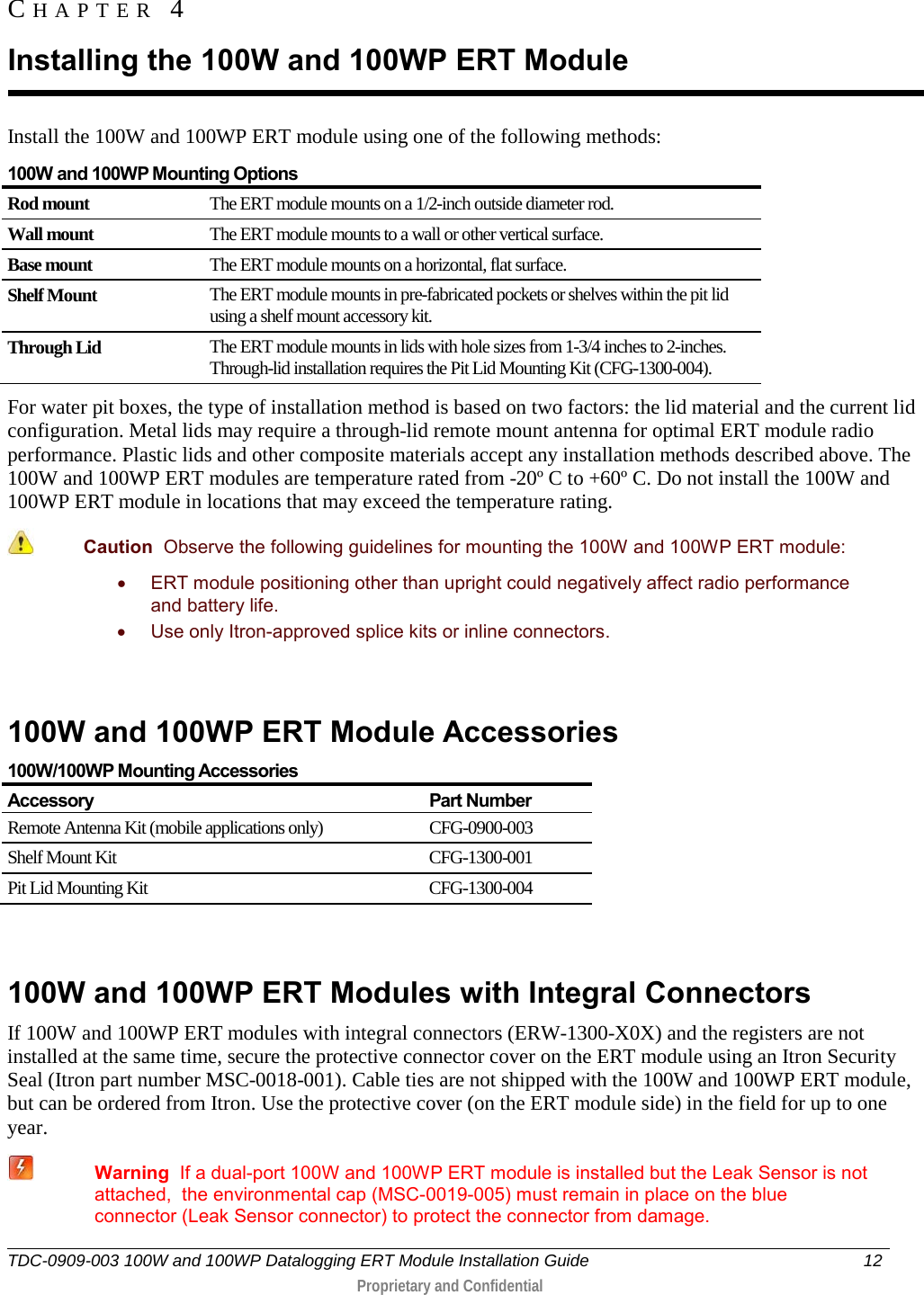  TDC-0909-003 100W and 100WP Datalogging ERT Module Installation Guide 12   Proprietary and Confidential     Install the 100W and 100WP ERT module using one of the following methods: 100W and 100WP Mounting Options Rod mount The ERT module mounts on a 1/2-inch outside diameter rod. Wall mount The ERT module mounts to a wall or other vertical surface. Base mount The ERT module mounts on a horizontal, flat surface. Shelf Mount The ERT module mounts in pre-fabricated pockets or shelves within the pit lid using a shelf mount accessory kit. Through Lid The ERT module mounts in lids with hole sizes from 1-3/4 inches to 2-inches. Through-lid installation requires the Pit Lid Mounting Kit (CFG-1300-004). For water pit boxes, the type of installation method is based on two factors: the lid material and the current lid configuration. Metal lids may require a through-lid remote mount antenna for optimal ERT module radio performance. Plastic lids and other composite materials accept any installation methods described above. The 100W and 100WP ERT modules are temperature rated from -20º C to +60º C. Do not install the 100W and 100WP ERT module in locations that may exceed the temperature rating.  Caution  Observe the following guidelines for mounting the 100W and 100WP ERT module: • ERT module positioning other than upright could negatively affect radio performance and battery life. • Use only Itron-approved splice kits or inline connectors.    100W and 100WP ERT Module Accessories 100W/100WP Mounting Accessories Accessory Part Number Remote Antenna Kit (mobile applications only) CFG-0900-003 Shelf Mount Kit  CFG-1300-001 Pit Lid Mounting Kit CFG-1300-004   100W and 100WP ERT Modules with Integral Connectors If 100W and 100WP ERT modules with integral connectors (ERW-1300-X0X) and the registers are not installed at the same time, secure the protective connector cover on the ERT module using an Itron Security Seal (Itron part number MSC-0018-001). Cable ties are not shipped with the 100W and 100WP ERT module, but can be ordered from Itron. Use the protective cover (on the ERT module side) in the field for up to one year.  Warning  If a dual-port 100W and 100WP ERT module is installed but the Leak Sensor is not attached,  the environmental cap (MSC-0019-005) must remain in place on the blue connector (Leak Sensor connector) to protect the connector from damage.  CHAPTER 4  Installing the 100W and 100WP ERT Module 