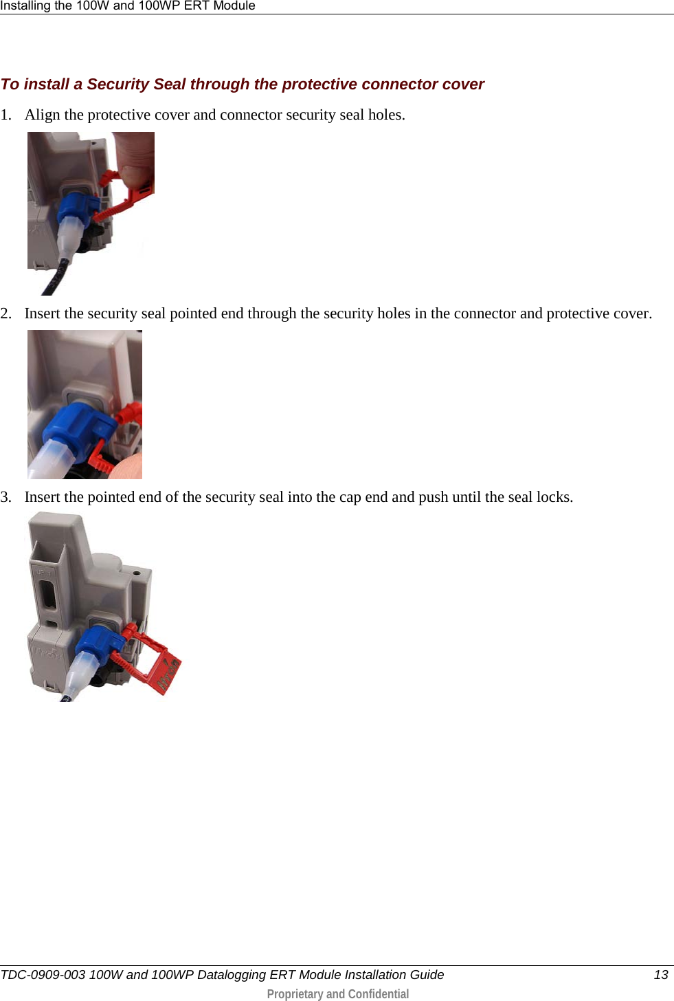 Installing the 100W and 100WP ERT Module   TDC-0909-003 100W and 100WP Datalogging ERT Module Installation Guide 13   Proprietary and Confidential     To install a Security Seal through the protective connector cover 1. Align the protective cover and connector security seal holes.           2. Insert the security seal pointed end through the security holes in the connector and protective cover.           3. Insert the pointed end of the security seal into the cap end and push until the seal locks.       