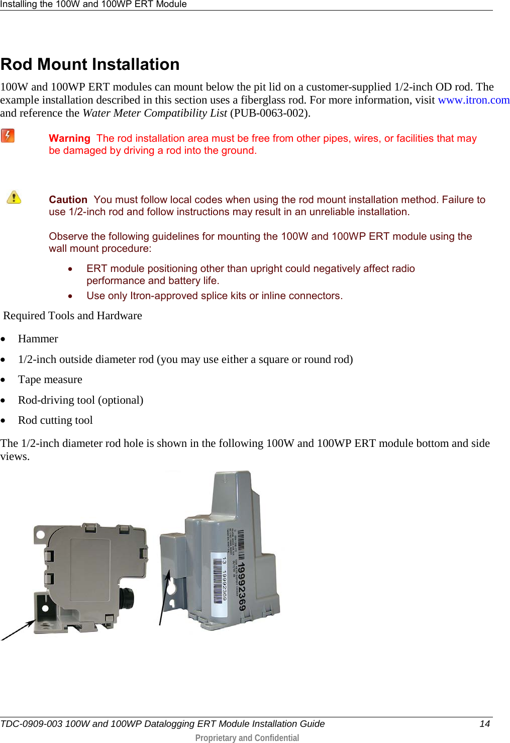 Installing the 100W and 100WP ERT Module   TDC-0909-003 100W and 100WP Datalogging ERT Module Installation Guide 14  Proprietary and Confidential    Rod Mount Installation 100W and 100WP ERT modules can mount below the pit lid on a customer-supplied 1/2-inch OD rod. The example installation described in this section uses a fiberglass rod. For more information, visit www.itron.com and reference the Water Meter Compatibility List (PUB-0063-002).   Warning  The rod installation area must be free from other pipes, wires, or facilities that may be damaged by driving a rod into the ground.    Caution  You must follow local codes when using the rod mount installation method. Failure to use 1/2-inch rod and follow instructions may result in an unreliable installation.  Observe the following guidelines for mounting the 100W and 100WP ERT module using the wall mount procedure: • ERT module positioning other than upright could negatively affect radio performance and battery life. • Use only Itron-approved splice kits or inline connectors.   Required Tools and Hardware • Hammer • 1/2-inch outside diameter rod (you may use either a square or round rod) • Tape measure • Rod-driving tool (optional) • Rod cutting tool  The 1/2-inch diameter rod hole is shown in the following 100W and 100WP ERT module bottom and side views.       