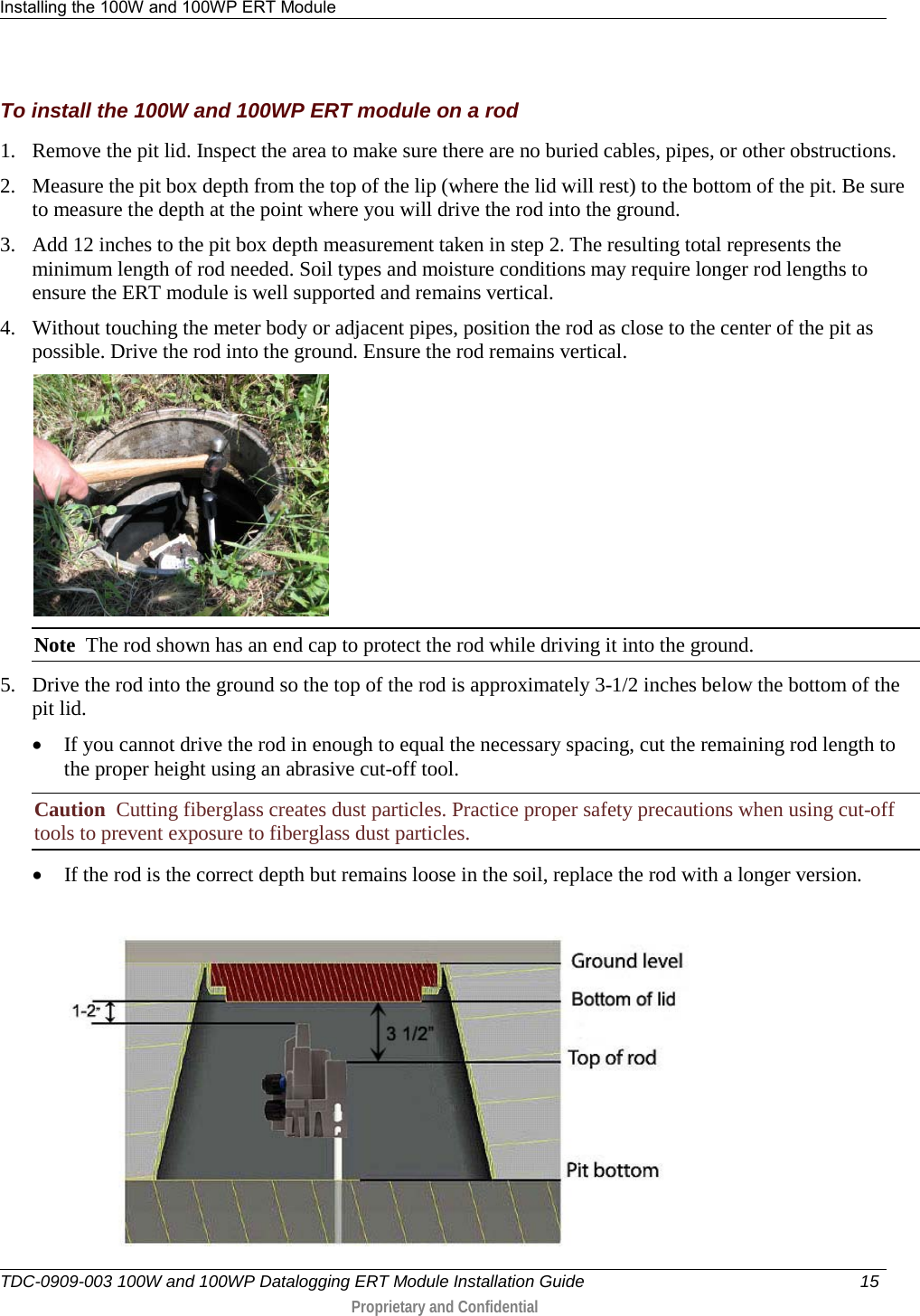 Installing the 100W and 100WP ERT Module   TDC-0909-003 100W and 100WP Datalogging ERT Module Installation Guide 15   Proprietary and Confidential     To install the 100W and 100WP ERT module on a rod 1. Remove the pit lid. Inspect the area to make sure there are no buried cables, pipes, or other obstructions. 2. Measure the pit box depth from the top of the lip (where the lid will rest) to the bottom of the pit. Be sure to measure the depth at the point where you will drive the rod into the ground. 3. Add 12 inches to the pit box depth measurement taken in step 2. The resulting total represents the minimum length of rod needed. Soil types and moisture conditions may require longer rod lengths to ensure the ERT module is well supported and remains vertical. 4. Without touching the meter body or adjacent pipes, position the rod as close to the center of the pit as possible. Drive the rod into the ground. Ensure the rod remains vertical.  Note  The rod shown has an end cap to protect the rod while driving it into the ground. 5. Drive the rod into the ground so the top of the rod is approximately 3-1/2 inches below the bottom of the pit lid. • If you cannot drive the rod in enough to equal the necessary spacing, cut the remaining rod length to the proper height using an abrasive cut-off tool. Caution  Cutting fiberglass creates dust particles. Practice proper safety precautions when using cut-off tools to prevent exposure to fiberglass dust particles. • If the rod is the correct depth but remains loose in the soil, replace the rod with a longer version.   