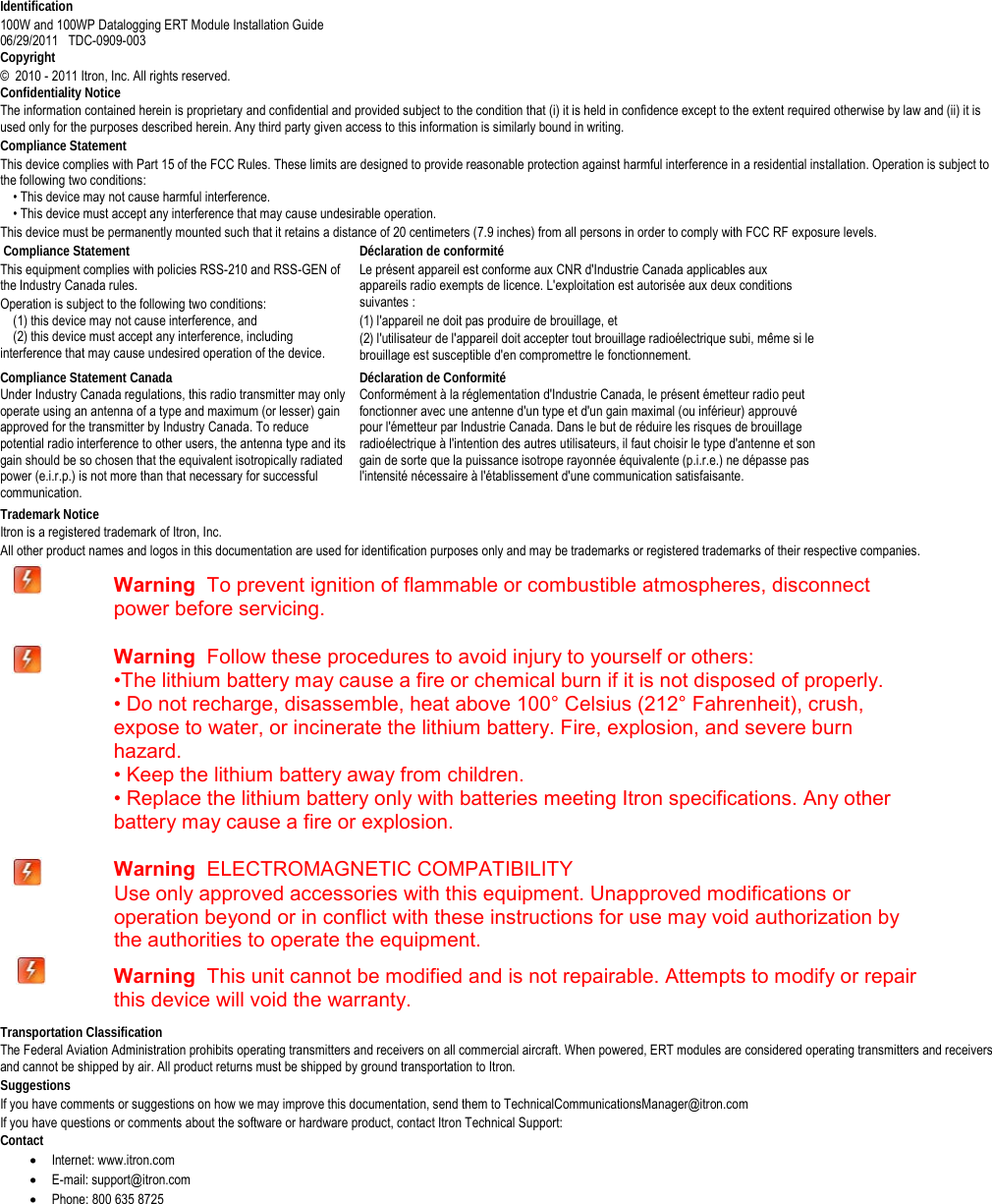   Identification 100W and 100WP Datalogging ERT Module Installation Guide  06/29/2011   TDC-0909-003 Copyright ©  2010 - 2011 Itron, Inc. All rights reserved. Confidentiality Notice The information contained herein is proprietary and confidential and provided subject to the condition that (i) it is held in confidence except to the extent required otherwise by law and (ii) it is used only for the purposes described herein. Any third party given access to this information is similarly bound in writing. Compliance Statement This device complies with Part 15 of the FCC Rules. These limits are designed to provide reasonable protection against harmful interference in a residential installation. Operation is subject to the following two conditions:       • This device may not cause harmful interference.       • This device must accept any interference that may cause undesirable operation.   This device must be permanently mounted such that it retains a distance of 20 centimeters (7.9 inches) from all persons in order to comply with FCC RF exposure levels.    Compliance Statement   This equipment complies with policies RSS-210 and RSS-GEN of the Industry Canada rules.   Operation is subject to the following two conditions:       (1) this device may not cause interference, and       (2) this device must accept any interference, including interference that may cause undesired operation of the device.  Déclaration de conformité Le présent appareil est conforme aux CNR d&apos;Industrie Canada applicables aux appareils radio exempts de licence. L&apos;exploitation est autorisée aux deux conditions suivantes :  (1) l&apos;appareil ne doit pas produire de brouillage, et  (2) l&apos;utilisateur de l&apos;appareil doit accepter tout brouillage radioélectrique subi, même si le brouillage est susceptible d&apos;en compromettre le fonctionnement.  Compliance Statement Canada Under Industry Canada regulations, this radio transmitter may only operate using an antenna of a type and maximum (or lesser) gain approved for the transmitter by Industry Canada. To reduce potential radio interference to other users, the antenna type and its gain should be so chosen that the equivalent isotropically radiated power (e.i.r.p.) is not more than that necessary for successful communication.  Déclaration de Conformité  Conformément à la réglementation d&apos;Industrie Canada, le présent émetteur radio peut fonctionner avec une antenne d&apos;un type et d&apos;un gain maximal (ou inférieur) approuvé pour l&apos;émetteur par Industrie Canada. Dans le but de réduire les risques de brouillage radioélectrique à l&apos;intention des autres utilisateurs, il faut choisir le type d&apos;antenne et son gain de sorte que la puissance isotrope rayonnée équivalente (p.i.r.e.) ne dépasse pas l&apos;intensité nécessaire à l&apos;établissement d&apos;une communication satisfaisante.  Trademark Notice Itron is a registered trademark of Itron, Inc. All other product names and logos in this documentation are used for identification purposes only and may be trademarks or registered trademarks of their respective companies.      Warning  To prevent ignition of flammable or combustible atmospheres, disconnect power before servicing.  Warning  Follow these procedures to avoid injury to yourself or others: •The lithium battery may cause a fire or chemical burn if it is not disposed of properly. • Do not recharge, disassemble, heat above 100° Celsius (212° Fahrenheit), crush, expose to water, or incinerate the lithium battery. Fire, explosion, and severe burn hazard. • Keep the lithium battery away from children. • Replace the lithium battery only with batteries meeting Itron specifications. Any other   battery may cause a fire or explosion.  Warning  ELECTROMAGNETIC COMPATIBILITY   Use only approved accessories with this equipment. Unapproved modifications or operation beyond or in conflict with these instructions for use may void authorization by the authorities to operate the equipment.        Warning  This unit cannot be modified and is not repairable. Attempts to modify or repair this device will void the warranty. Transportation Classification The Federal Aviation Administration prohibits operating transmitters and receivers on all commercial aircraft. When powered, ERT modules are considered operating transmitters and receivers and cannot be shipped by air. All product returns must be shipped by ground transportation to Itron. Suggestions If you have comments or suggestions on how we may improve this documentation, send them to TechnicalCommunicationsManager@itron.com If you have questions or comments about the software or hardware product, contact Itron Technical Support: Contact • Internet: www.itron.com • E-mail: support@itron.com • Phone: 800 635 8725     