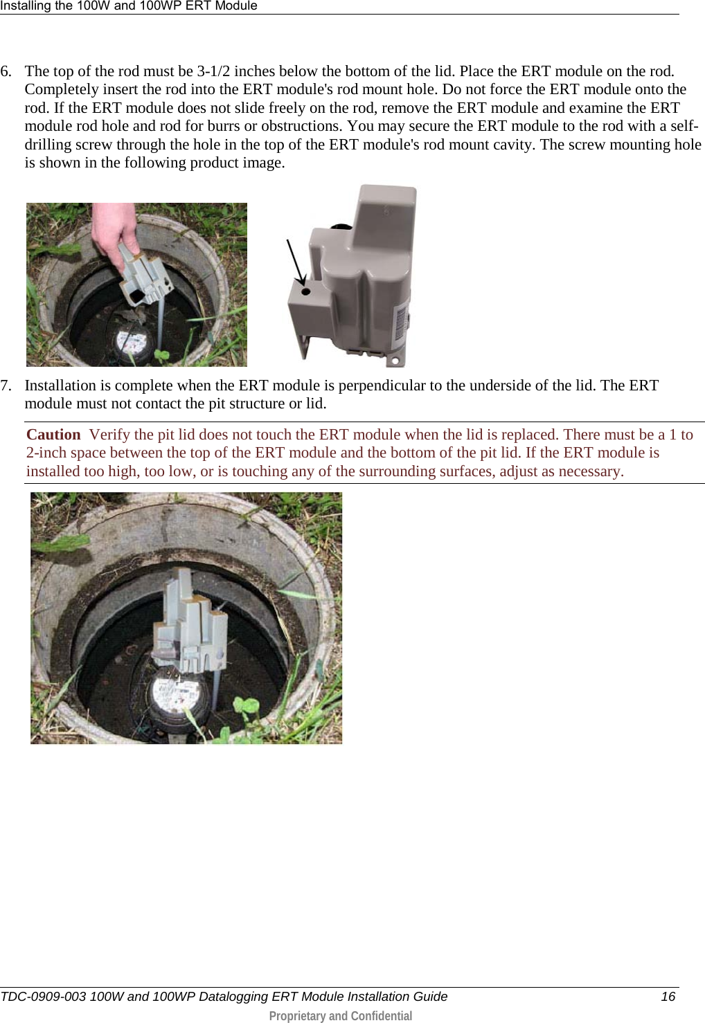 Installing the 100W and 100WP ERT Module   TDC-0909-003 100W and 100WP Datalogging ERT Module Installation Guide 16  Proprietary and Confidential    6. The top of the rod must be 3-1/2 inches below the bottom of the lid. Place the ERT module on the rod. Completely insert the rod into the ERT module&apos;s rod mount hole. Do not force the ERT module onto the rod. If the ERT module does not slide freely on the rod, remove the ERT module and examine the ERT module rod hole and rod for burrs or obstructions. You may secure the ERT module to the rod with a self-drilling screw through the hole in the top of the ERT module&apos;s rod mount cavity. The screw mounting hole is shown in the following product image.             7. Installation is complete when the ERT module is perpendicular to the underside of the lid. The ERT module must not contact the pit structure or lid. Caution  Verify the pit lid does not touch the ERT module when the lid is replaced. There must be a 1 to 2-inch space between the top of the ERT module and the bottom of the pit lid. If the ERT module is installed too high, too low, or is touching any of the surrounding surfaces, adjust as necessary.      