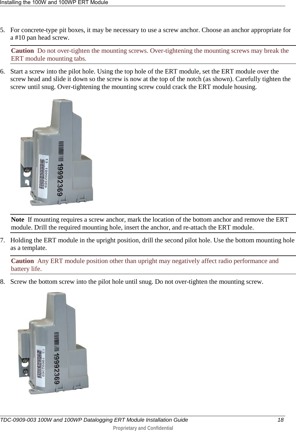 Installing the 100W and 100WP ERT Module   TDC-0909-003 100W and 100WP Datalogging ERT Module Installation Guide 18  Proprietary and Confidential    5. For concrete-type pit boxes, it may be necessary to use a screw anchor. Choose an anchor appropriate for a #10 pan head screw. Caution  Do not over-tighten the mounting screws. Over-tightening the mounting screws may break the ERT module mounting tabs. 6. Start a screw into the pilot hole. Using the top hole of the ERT module, set the ERT module over the screw head and slide it down so the screw is now at the top of the notch (as shown). Carefully tighten the screw until snug. Over-tightening the mounting screw could crack the ERT module housing.  Note  If mounting requires a screw anchor, mark the location of the bottom anchor and remove the ERT module. Drill the required mounting hole, insert the anchor, and re-attach the ERT module. 7. Holding the ERT module in the upright position, drill the second pilot hole. Use the bottom mounting hole as a template. Caution  Any ERT module position other than upright may negatively affect radio performance and battery life. 8. Screw the bottom screw into the pilot hole until snug. Do not over-tighten the mounting screw.   