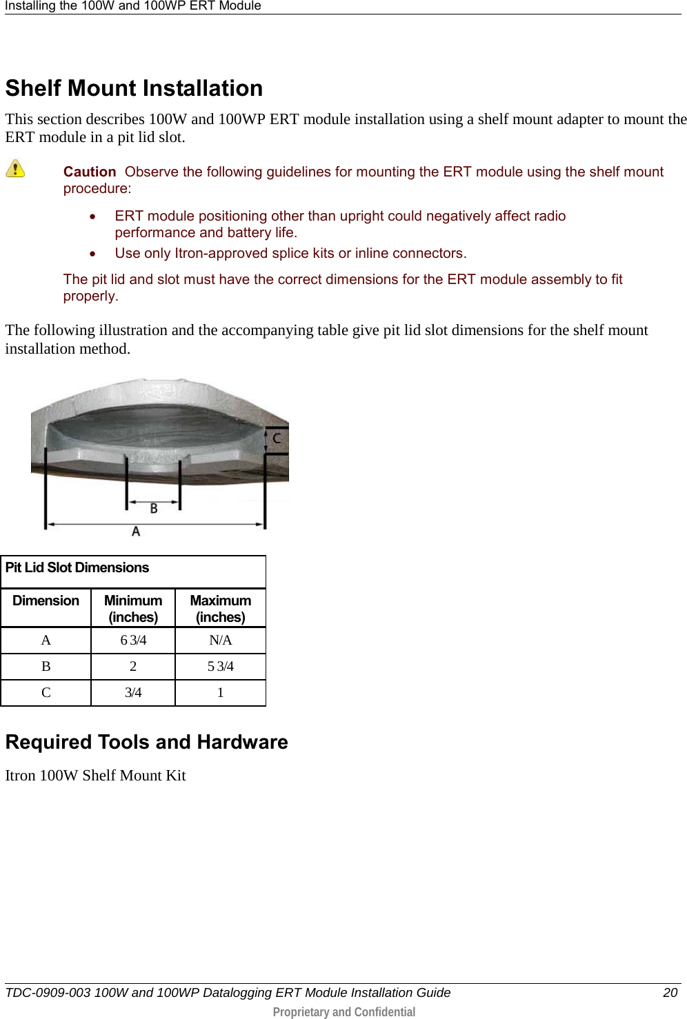 Installing the 100W and 100WP ERT Module   TDC-0909-003 100W and 100WP Datalogging ERT Module Installation Guide 20  Proprietary and Confidential    Shelf Mount Installation This section describes 100W and 100WP ERT module installation using a shelf mount adapter to mount the ERT module in a pit lid slot.  Caution  Observe the following guidelines for mounting the ERT module using the shelf mount procedure: • ERT module positioning other than upright could negatively affect radio performance and battery life. • Use only Itron-approved splice kits or inline connectors.  The pit lid and slot must have the correct dimensions for the ERT module assembly to fit properly. The following illustration and the accompanying table give pit lid slot dimensions for the shelf mount installation method.   Pit Lid Slot Dimensions Dimension Minimum (inches) Maximum (inches) A  6 3/4 N/A B  2  5 3/4 C  3/4  1   Required Tools and Hardware Itron 100W Shelf Mount Kit  