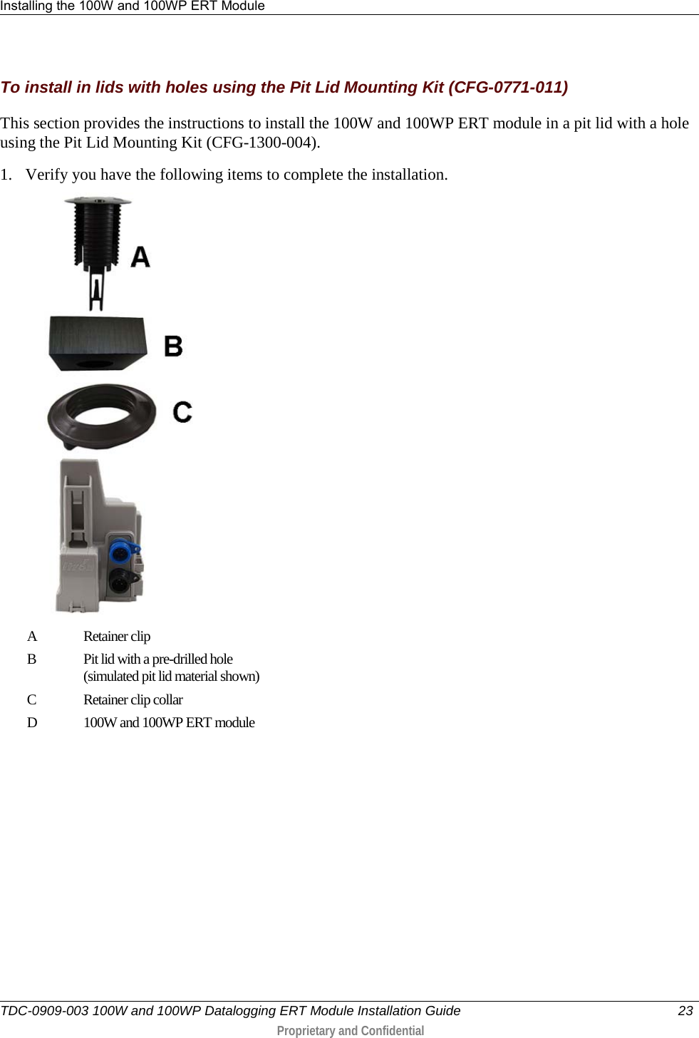 Installing the 100W and 100WP ERT Module   TDC-0909-003 100W and 100WP Datalogging ERT Module Installation Guide 23   Proprietary and Confidential     To install in lids with holes using the Pit Lid Mounting Kit (CFG-0771-011) This section provides the instructions to install the 100W and 100WP ERT module in a pit lid with a hole using the Pit Lid Mounting Kit (CFG-1300-004). 1. Verify you have the following items to complete the installation.  A  Retainer clip  B  Pit lid with a pre-drilled hole  (simulated pit lid material shown) C  Retainer clip collar D  100W and 100WP ERT module 