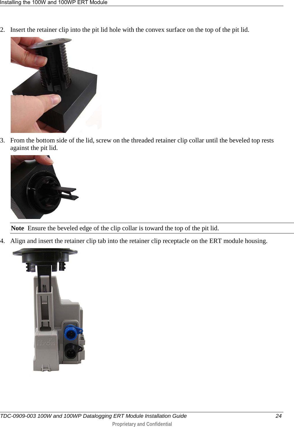 Installing the 100W and 100WP ERT Module   TDC-0909-003 100W and 100WP Datalogging ERT Module Installation Guide 24  Proprietary and Confidential    2. Insert the retainer clip into the pit lid hole with the convex surface on the top of the pit lid.  3. From the bottom side of the lid, screw on the threaded retainer clip collar until the beveled top rests against the pit lid.    Note  Ensure the beveled edge of the clip collar is toward the top of the pit lid. 4. Align and insert the retainer clip tab into the retainer clip receptacle on the ERT module housing.   